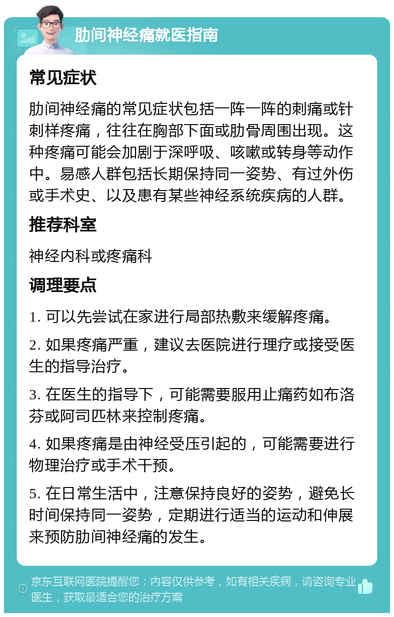 肋间神经痛就医指南 常见症状 肋间神经痛的常见症状包括一阵一阵的刺痛或针刺样疼痛，往往在胸部下面或肋骨周围出现。这种疼痛可能会加剧于深呼吸、咳嗽或转身等动作中。易感人群包括长期保持同一姿势、有过外伤或手术史、以及患有某些神经系统疾病的人群。 推荐科室 神经内科或疼痛科 调理要点 1. 可以先尝试在家进行局部热敷来缓解疼痛。 2. 如果疼痛严重，建议去医院进行理疗或接受医生的指导治疗。 3. 在医生的指导下，可能需要服用止痛药如布洛芬或阿司匹林来控制疼痛。 4. 如果疼痛是由神经受压引起的，可能需要进行物理治疗或手术干预。 5. 在日常生活中，注意保持良好的姿势，避免长时间保持同一姿势，定期进行适当的运动和伸展来预防肋间神经痛的发生。