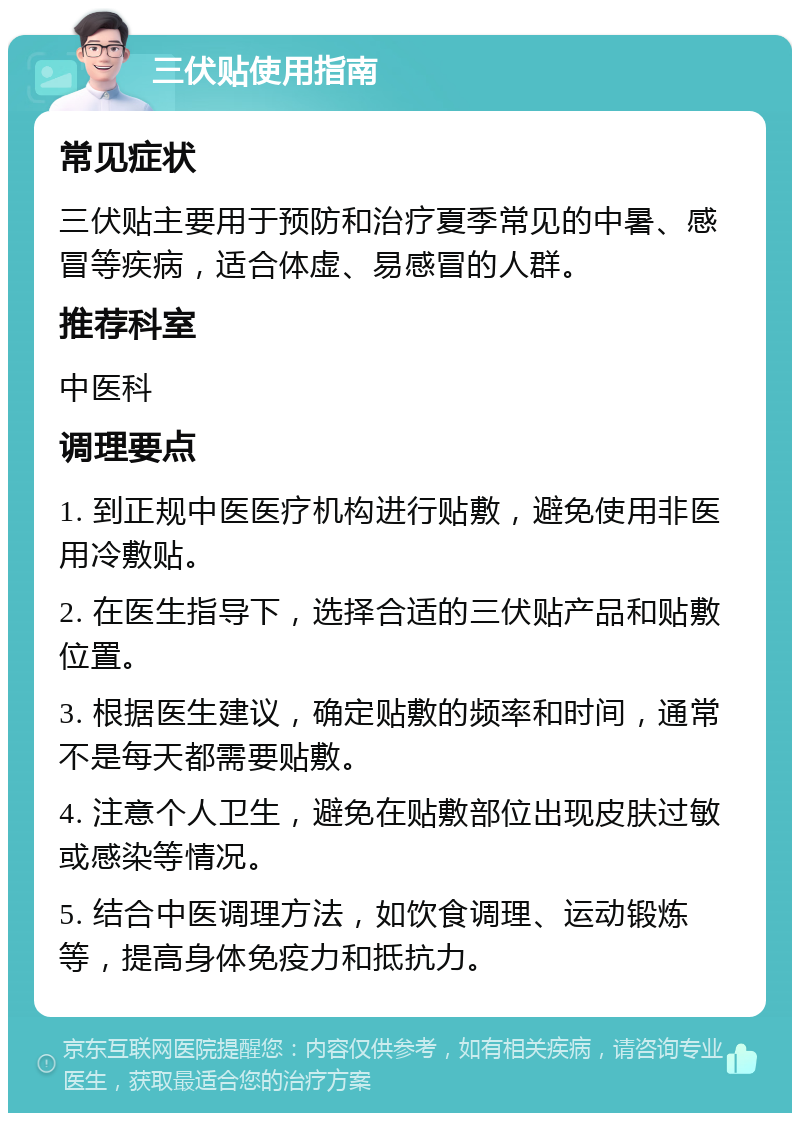 三伏贴使用指南 常见症状 三伏贴主要用于预防和治疗夏季常见的中暑、感冒等疾病，适合体虚、易感冒的人群。 推荐科室 中医科 调理要点 1. 到正规中医医疗机构进行贴敷，避免使用非医用冷敷贴。 2. 在医生指导下，选择合适的三伏贴产品和贴敷位置。 3. 根据医生建议，确定贴敷的频率和时间，通常不是每天都需要贴敷。 4. 注意个人卫生，避免在贴敷部位出现皮肤过敏或感染等情况。 5. 结合中医调理方法，如饮食调理、运动锻炼等，提高身体免疫力和抵抗力。