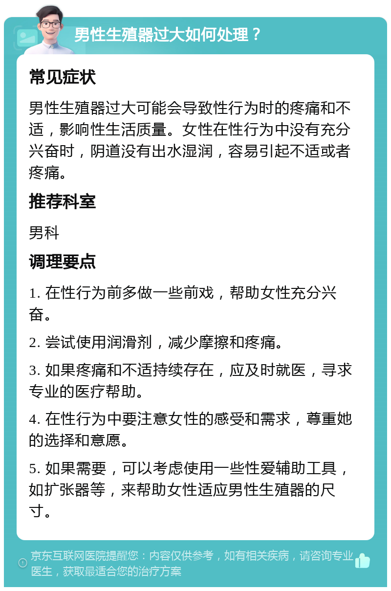 男性生殖器过大如何处理？ 常见症状 男性生殖器过大可能会导致性行为时的疼痛和不适，影响性生活质量。女性在性行为中没有充分兴奋时，阴道没有出水湿润，容易引起不适或者疼痛。 推荐科室 男科 调理要点 1. 在性行为前多做一些前戏，帮助女性充分兴奋。 2. 尝试使用润滑剂，减少摩擦和疼痛。 3. 如果疼痛和不适持续存在，应及时就医，寻求专业的医疗帮助。 4. 在性行为中要注意女性的感受和需求，尊重她的选择和意愿。 5. 如果需要，可以考虑使用一些性爱辅助工具，如扩张器等，来帮助女性适应男性生殖器的尺寸。