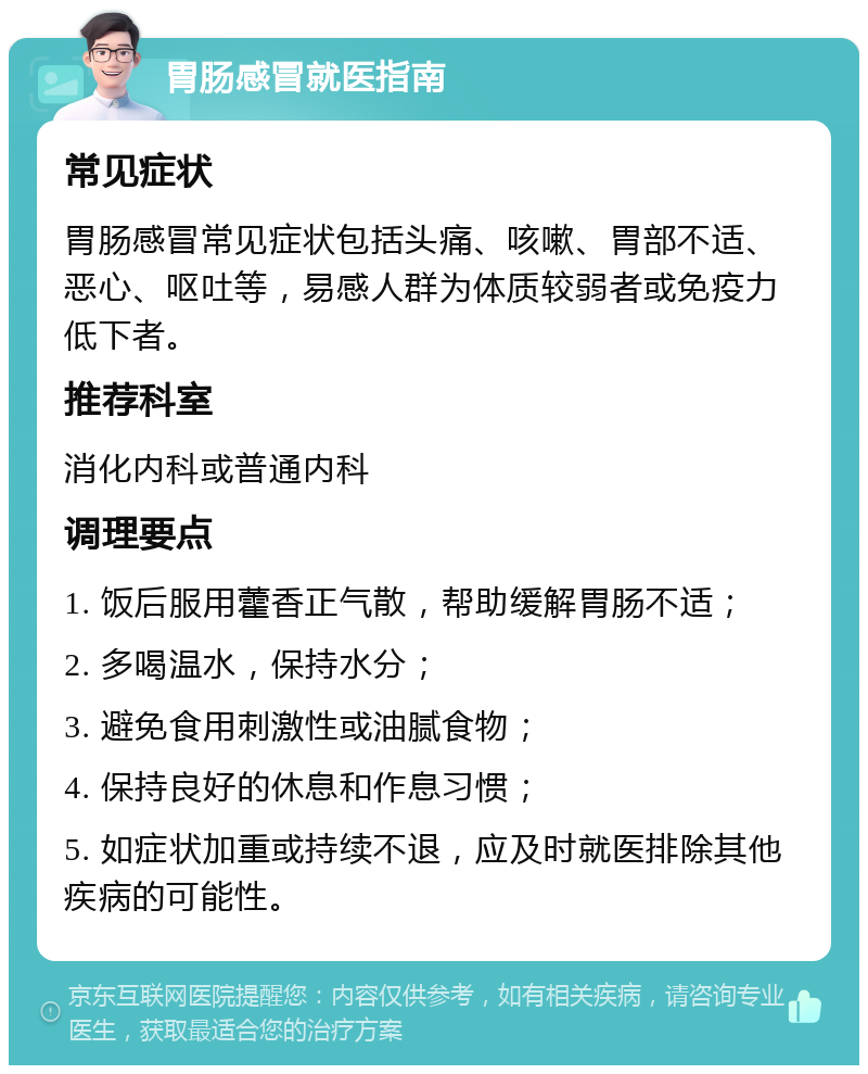 胃肠感冒就医指南 常见症状 胃肠感冒常见症状包括头痛、咳嗽、胃部不适、恶心、呕吐等，易感人群为体质较弱者或免疫力低下者。 推荐科室 消化内科或普通内科 调理要点 1. 饭后服用藿香正气散，帮助缓解胃肠不适； 2. 多喝温水，保持水分； 3. 避免食用刺激性或油腻食物； 4. 保持良好的休息和作息习惯； 5. 如症状加重或持续不退，应及时就医排除其他疾病的可能性。