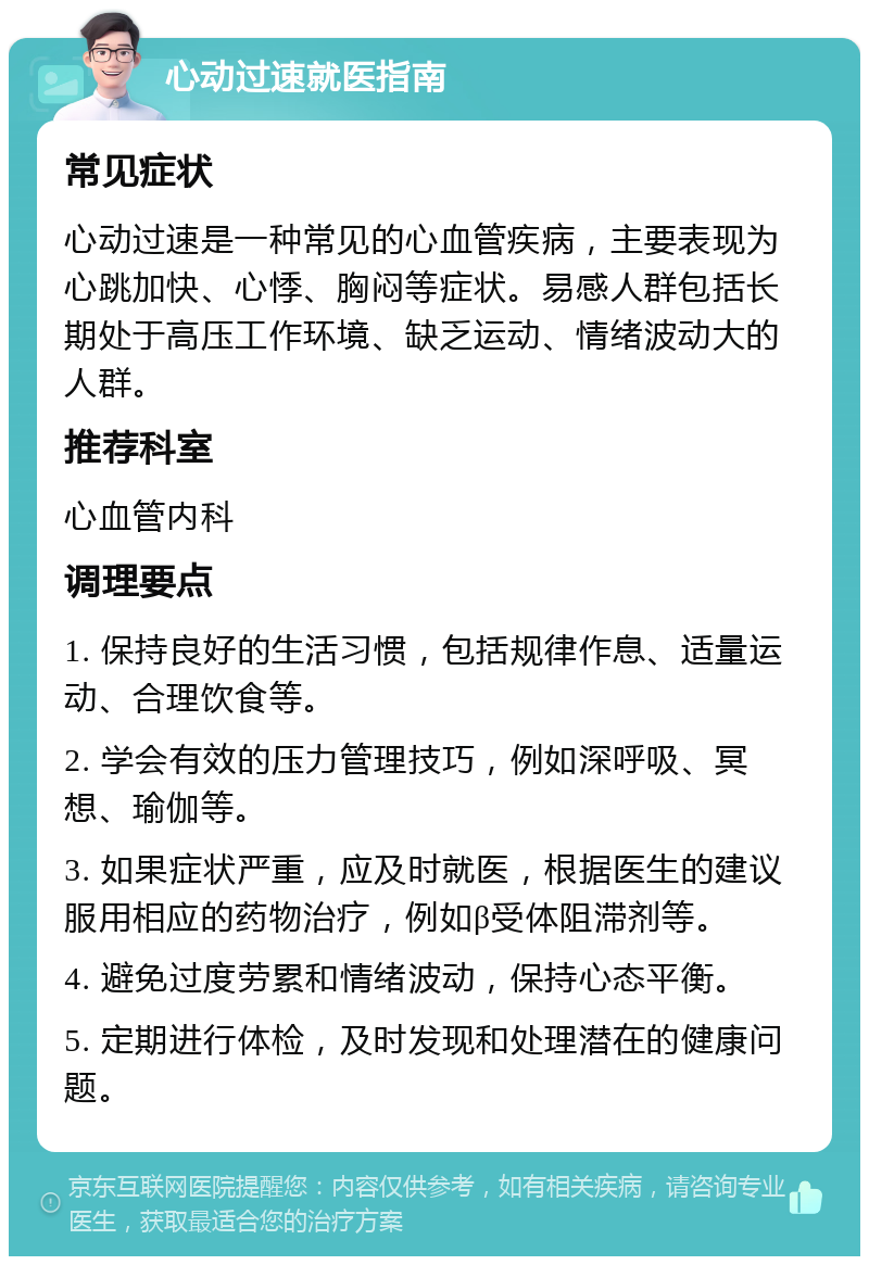 心动过速就医指南 常见症状 心动过速是一种常见的心血管疾病，主要表现为心跳加快、心悸、胸闷等症状。易感人群包括长期处于高压工作环境、缺乏运动、情绪波动大的人群。 推荐科室 心血管内科 调理要点 1. 保持良好的生活习惯，包括规律作息、适量运动、合理饮食等。 2. 学会有效的压力管理技巧，例如深呼吸、冥想、瑜伽等。 3. 如果症状严重，应及时就医，根据医生的建议服用相应的药物治疗，例如β受体阻滞剂等。 4. 避免过度劳累和情绪波动，保持心态平衡。 5. 定期进行体检，及时发现和处理潜在的健康问题。