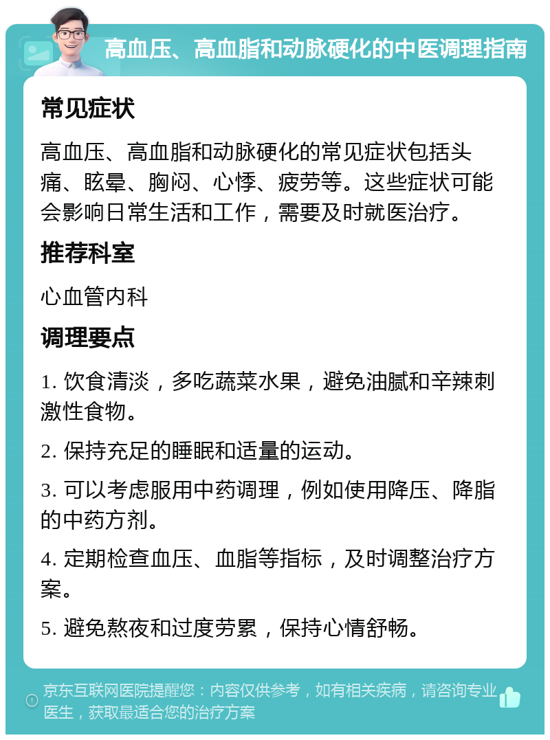 高血压、高血脂和动脉硬化的中医调理指南 常见症状 高血压、高血脂和动脉硬化的常见症状包括头痛、眩晕、胸闷、心悸、疲劳等。这些症状可能会影响日常生活和工作，需要及时就医治疗。 推荐科室 心血管内科 调理要点 1. 饮食清淡，多吃蔬菜水果，避免油腻和辛辣刺激性食物。 2. 保持充足的睡眠和适量的运动。 3. 可以考虑服用中药调理，例如使用降压、降脂的中药方剂。 4. 定期检查血压、血脂等指标，及时调整治疗方案。 5. 避免熬夜和过度劳累，保持心情舒畅。