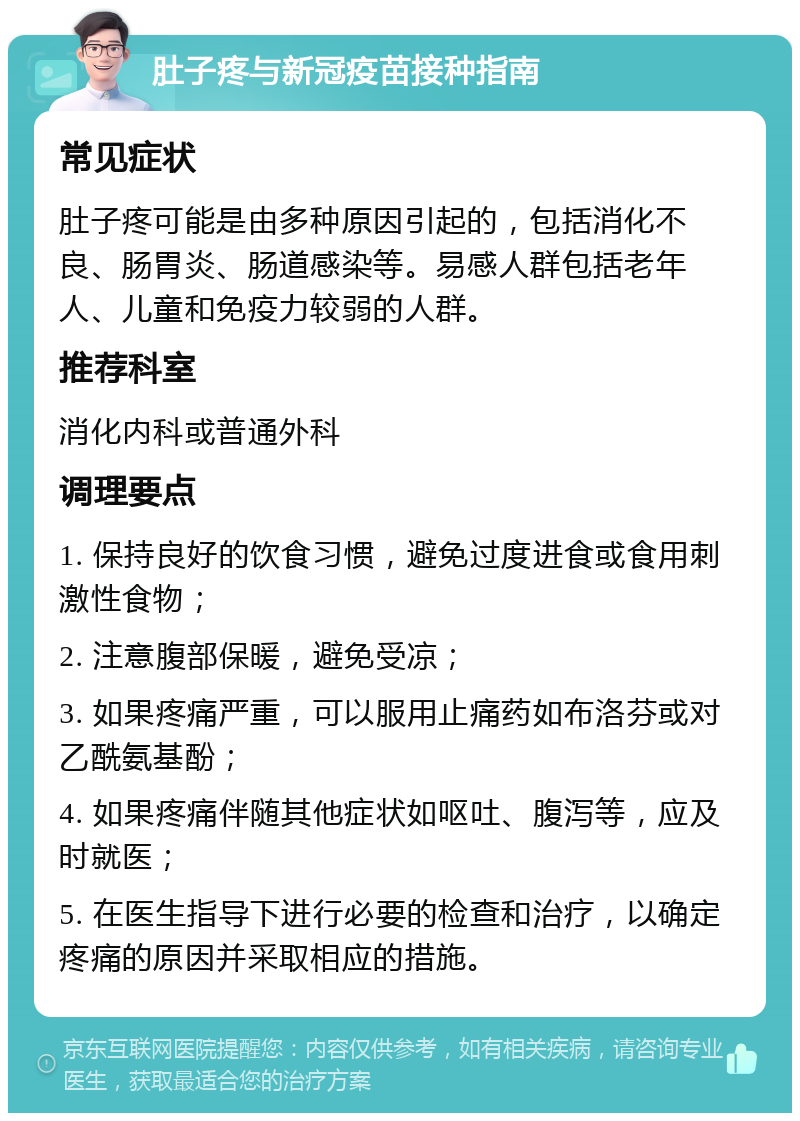 肚子疼与新冠疫苗接种指南 常见症状 肚子疼可能是由多种原因引起的，包括消化不良、肠胃炎、肠道感染等。易感人群包括老年人、儿童和免疫力较弱的人群。 推荐科室 消化内科或普通外科 调理要点 1. 保持良好的饮食习惯，避免过度进食或食用刺激性食物； 2. 注意腹部保暖，避免受凉； 3. 如果疼痛严重，可以服用止痛药如布洛芬或对乙酰氨基酚； 4. 如果疼痛伴随其他症状如呕吐、腹泻等，应及时就医； 5. 在医生指导下进行必要的检查和治疗，以确定疼痛的原因并采取相应的措施。