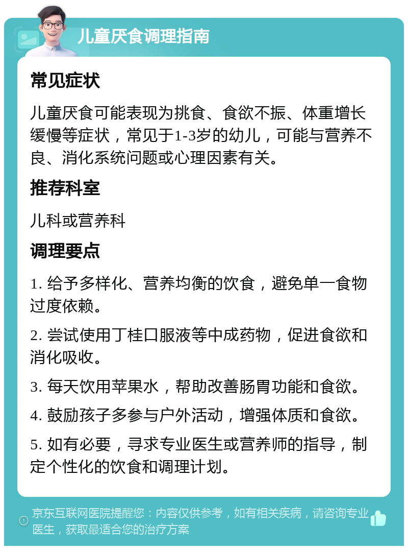 儿童厌食调理指南 常见症状 儿童厌食可能表现为挑食、食欲不振、体重增长缓慢等症状，常见于1-3岁的幼儿，可能与营养不良、消化系统问题或心理因素有关。 推荐科室 儿科或营养科 调理要点 1. 给予多样化、营养均衡的饮食，避免单一食物过度依赖。 2. 尝试使用丁桂口服液等中成药物，促进食欲和消化吸收。 3. 每天饮用苹果水，帮助改善肠胃功能和食欲。 4. 鼓励孩子多参与户外活动，增强体质和食欲。 5. 如有必要，寻求专业医生或营养师的指导，制定个性化的饮食和调理计划。