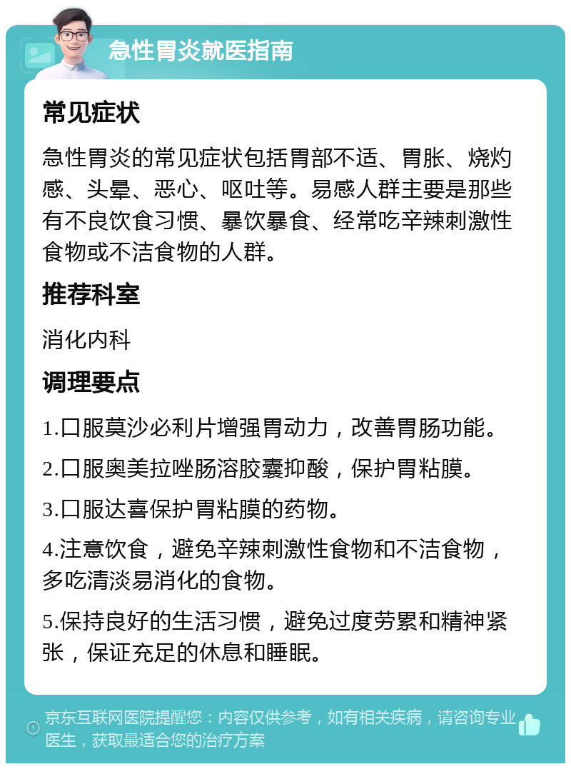 急性胃炎就医指南 常见症状 急性胃炎的常见症状包括胃部不适、胃胀、烧灼感、头晕、恶心、呕吐等。易感人群主要是那些有不良饮食习惯、暴饮暴食、经常吃辛辣刺激性食物或不洁食物的人群。 推荐科室 消化内科 调理要点 1.口服莫沙必利片增强胃动力，改善胃肠功能。 2.口服奥美拉唑肠溶胶囊抑酸，保护胃粘膜。 3.口服达喜保护胃粘膜的药物。 4.注意饮食，避免辛辣刺激性食物和不洁食物，多吃清淡易消化的食物。 5.保持良好的生活习惯，避免过度劳累和精神紧张，保证充足的休息和睡眠。