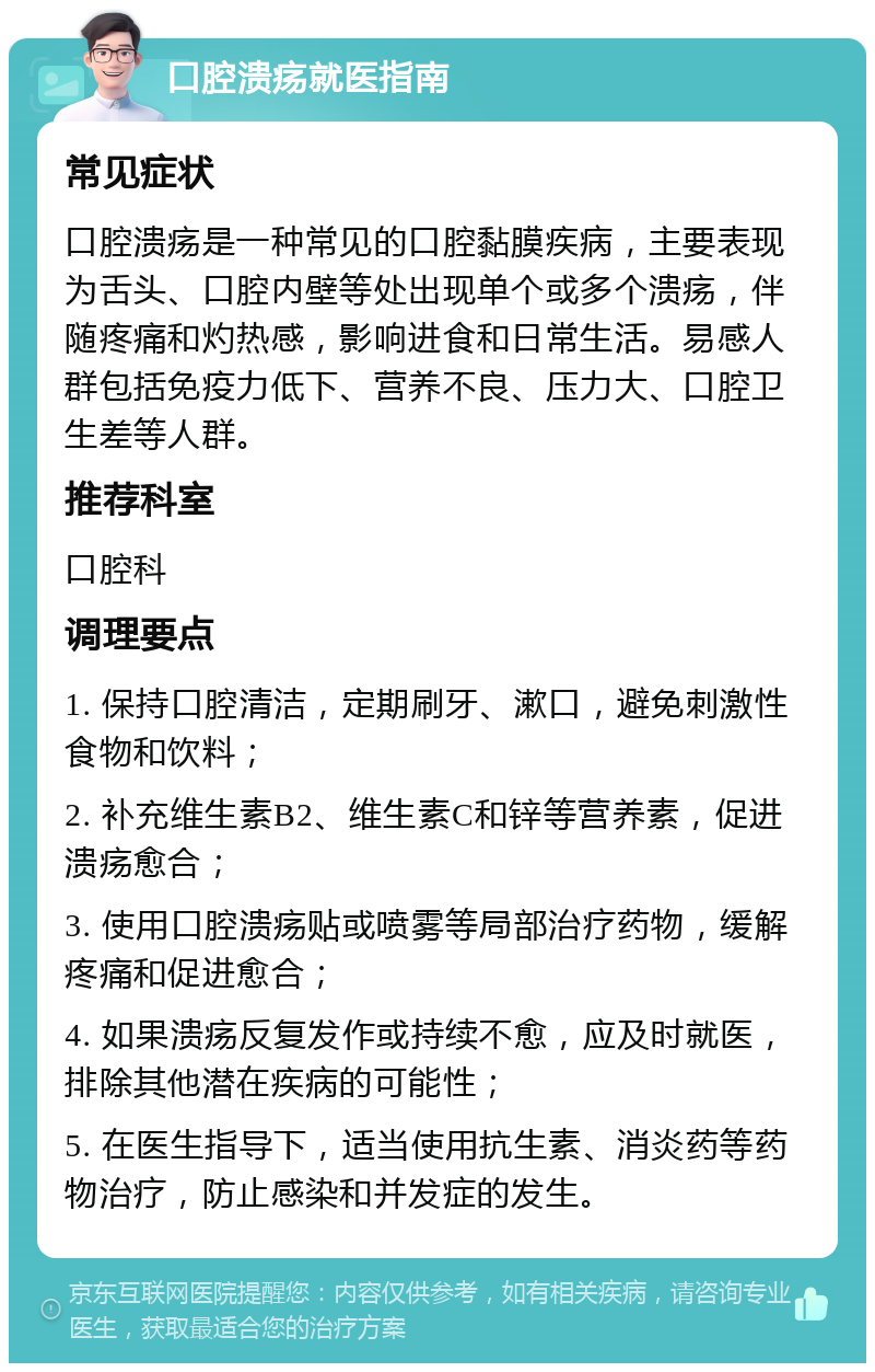 口腔溃疡就医指南 常见症状 口腔溃疡是一种常见的口腔黏膜疾病，主要表现为舌头、口腔内壁等处出现单个或多个溃疡，伴随疼痛和灼热感，影响进食和日常生活。易感人群包括免疫力低下、营养不良、压力大、口腔卫生差等人群。 推荐科室 口腔科 调理要点 1. 保持口腔清洁，定期刷牙、漱口，避免刺激性食物和饮料； 2. 补充维生素B2、维生素C和锌等营养素，促进溃疡愈合； 3. 使用口腔溃疡贴或喷雾等局部治疗药物，缓解疼痛和促进愈合； 4. 如果溃疡反复发作或持续不愈，应及时就医，排除其他潜在疾病的可能性； 5. 在医生指导下，适当使用抗生素、消炎药等药物治疗，防止感染和并发症的发生。