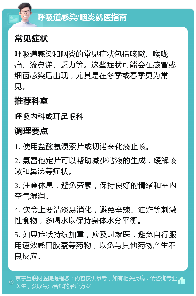 呼吸道感染/咽炎就医指南 常见症状 呼吸道感染和咽炎的常见症状包括咳嗽、喉咙痛、流鼻涕、乏力等。这些症状可能会在感冒或细菌感染后出现，尤其是在冬季或春季更为常见。 推荐科室 呼吸内科或耳鼻喉科 调理要点 1. 使用盐酸氨溴索片或切诺来化痰止咳。 2. 氯雷他定片可以帮助减少粘液的生成，缓解咳嗽和鼻涕等症状。 3. 注意休息，避免劳累，保持良好的情绪和室内空气湿润。 4. 饮食上要清淡易消化，避免辛辣、油炸等刺激性食物，多喝水以保持身体水分平衡。 5. 如果症状持续加重，应及时就医，避免自行服用速效感冒胶囊等药物，以免与其他药物产生不良反应。