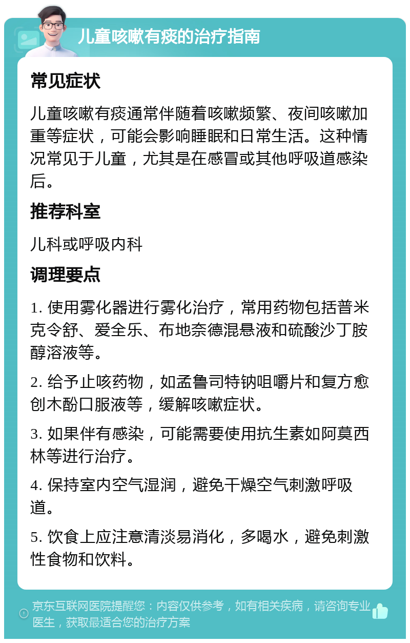 儿童咳嗽有痰的治疗指南 常见症状 儿童咳嗽有痰通常伴随着咳嗽频繁、夜间咳嗽加重等症状，可能会影响睡眠和日常生活。这种情况常见于儿童，尤其是在感冒或其他呼吸道感染后。 推荐科室 儿科或呼吸内科 调理要点 1. 使用雾化器进行雾化治疗，常用药物包括普米克令舒、爱全乐、布地奈德混悬液和硫酸沙丁胺醇溶液等。 2. 给予止咳药物，如孟鲁司特钠咀嚼片和复方愈创木酚口服液等，缓解咳嗽症状。 3. 如果伴有感染，可能需要使用抗生素如阿莫西林等进行治疗。 4. 保持室内空气湿润，避免干燥空气刺激呼吸道。 5. 饮食上应注意清淡易消化，多喝水，避免刺激性食物和饮料。