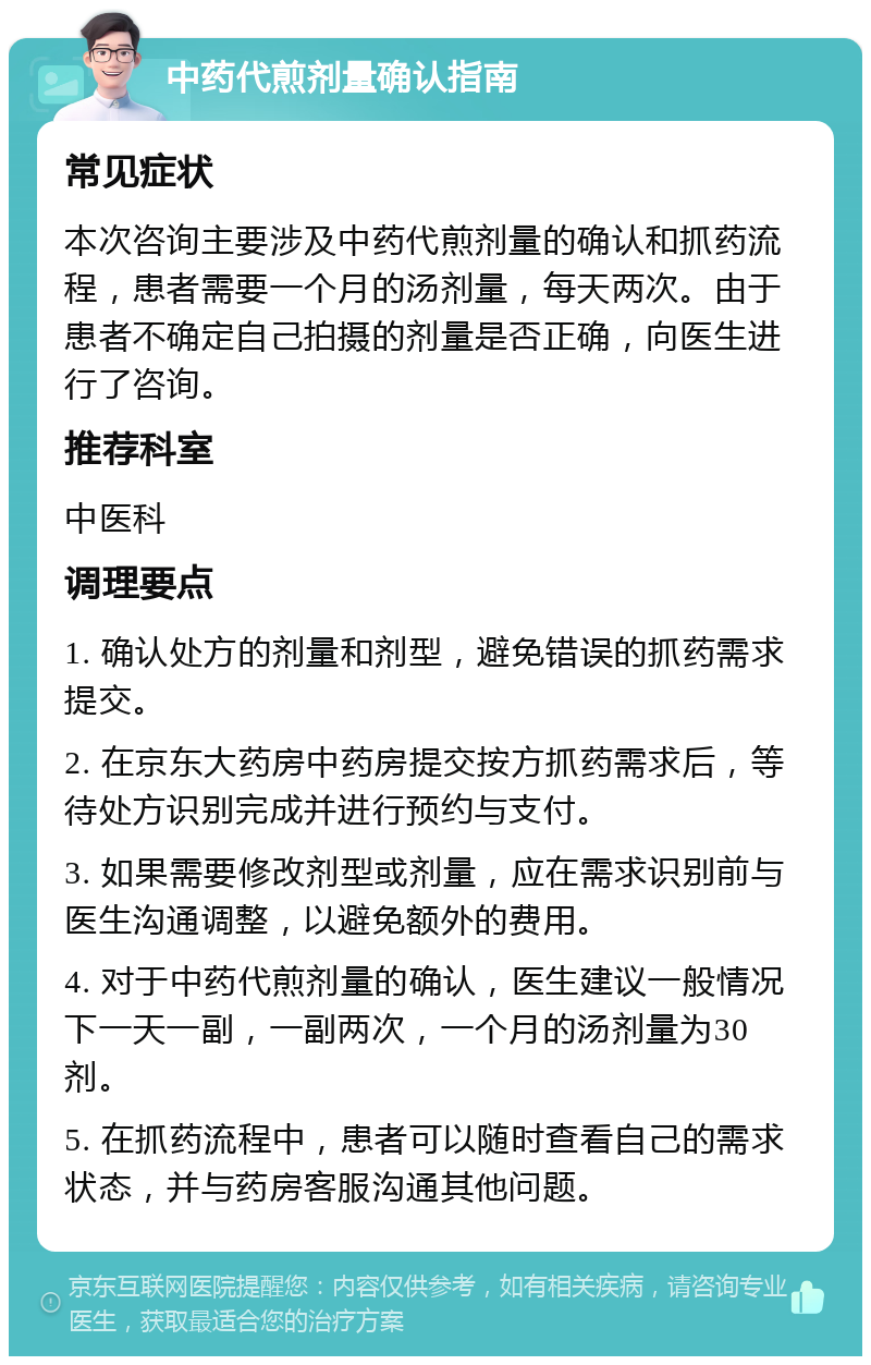 中药代煎剂量确认指南 常见症状 本次咨询主要涉及中药代煎剂量的确认和抓药流程，患者需要一个月的汤剂量，每天两次。由于患者不确定自己拍摄的剂量是否正确，向医生进行了咨询。 推荐科室 中医科 调理要点 1. 确认处方的剂量和剂型，避免错误的抓药需求提交。 2. 在京东大药房中药房提交按方抓药需求后，等待处方识别完成并进行预约与支付。 3. 如果需要修改剂型或剂量，应在需求识别前与医生沟通调整，以避免额外的费用。 4. 对于中药代煎剂量的确认，医生建议一般情况下一天一副，一副两次，一个月的汤剂量为30剂。 5. 在抓药流程中，患者可以随时查看自己的需求状态，并与药房客服沟通其他问题。