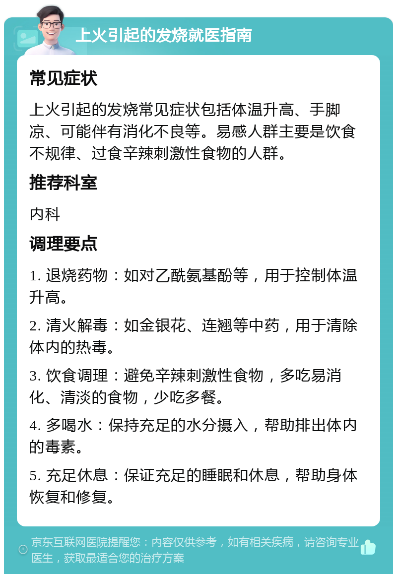 上火引起的发烧就医指南 常见症状 上火引起的发烧常见症状包括体温升高、手脚凉、可能伴有消化不良等。易感人群主要是饮食不规律、过食辛辣刺激性食物的人群。 推荐科室 内科 调理要点 1. 退烧药物：如对乙酰氨基酚等，用于控制体温升高。 2. 清火解毒：如金银花、连翘等中药，用于清除体内的热毒。 3. 饮食调理：避免辛辣刺激性食物，多吃易消化、清淡的食物，少吃多餐。 4. 多喝水：保持充足的水分摄入，帮助排出体内的毒素。 5. 充足休息：保证充足的睡眠和休息，帮助身体恢复和修复。