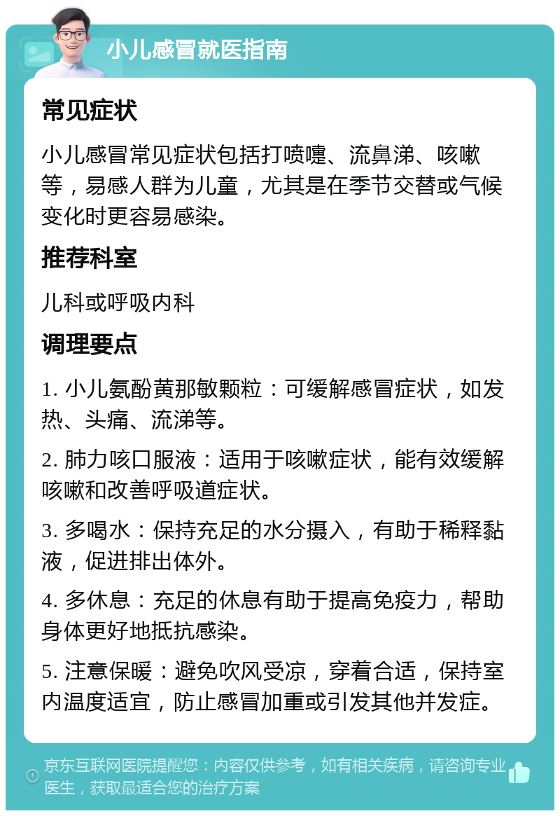 小儿感冒就医指南 常见症状 小儿感冒常见症状包括打喷嚏、流鼻涕、咳嗽等，易感人群为儿童，尤其是在季节交替或气候变化时更容易感染。 推荐科室 儿科或呼吸内科 调理要点 1. 小儿氨酚黄那敏颗粒：可缓解感冒症状，如发热、头痛、流涕等。 2. 肺力咳口服液：适用于咳嗽症状，能有效缓解咳嗽和改善呼吸道症状。 3. 多喝水：保持充足的水分摄入，有助于稀释黏液，促进排出体外。 4. 多休息：充足的休息有助于提高免疫力，帮助身体更好地抵抗感染。 5. 注意保暖：避免吹风受凉，穿着合适，保持室内温度适宜，防止感冒加重或引发其他并发症。