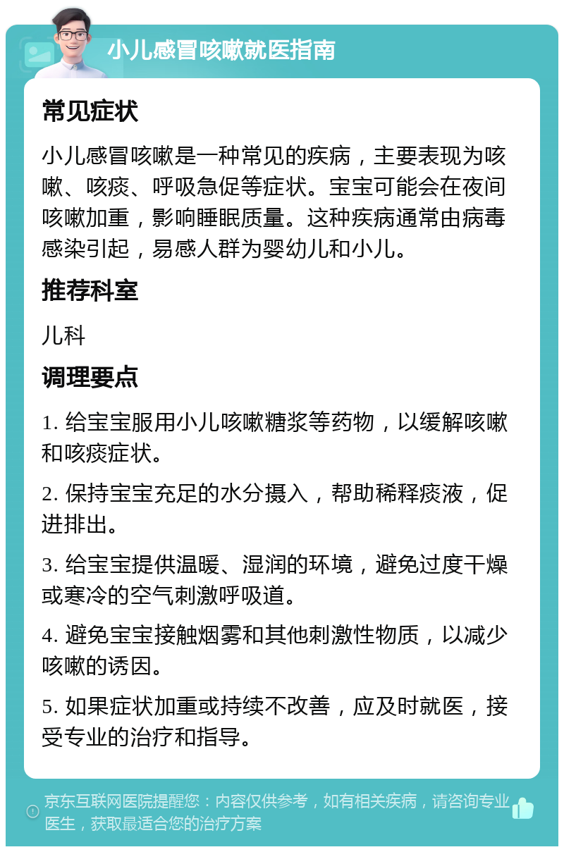 小儿感冒咳嗽就医指南 常见症状 小儿感冒咳嗽是一种常见的疾病，主要表现为咳嗽、咳痰、呼吸急促等症状。宝宝可能会在夜间咳嗽加重，影响睡眠质量。这种疾病通常由病毒感染引起，易感人群为婴幼儿和小儿。 推荐科室 儿科 调理要点 1. 给宝宝服用小儿咳嗽糖浆等药物，以缓解咳嗽和咳痰症状。 2. 保持宝宝充足的水分摄入，帮助稀释痰液，促进排出。 3. 给宝宝提供温暖、湿润的环境，避免过度干燥或寒冷的空气刺激呼吸道。 4. 避免宝宝接触烟雾和其他刺激性物质，以减少咳嗽的诱因。 5. 如果症状加重或持续不改善，应及时就医，接受专业的治疗和指导。