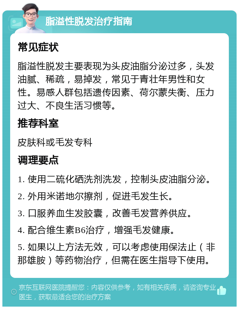 脂溢性脱发治疗指南 常见症状 脂溢性脱发主要表现为头皮油脂分泌过多，头发油腻、稀疏，易掉发，常见于青壮年男性和女性。易感人群包括遗传因素、荷尔蒙失衡、压力过大、不良生活习惯等。 推荐科室 皮肤科或毛发专科 调理要点 1. 使用二硫化硒洗剂洗发，控制头皮油脂分泌。 2. 外用米诺地尔擦剂，促进毛发生长。 3. 口服养血生发胶囊，改善毛发营养供应。 4. 配合维生素B6治疗，增强毛发健康。 5. 如果以上方法无效，可以考虑使用保法止（非那雄胺）等药物治疗，但需在医生指导下使用。