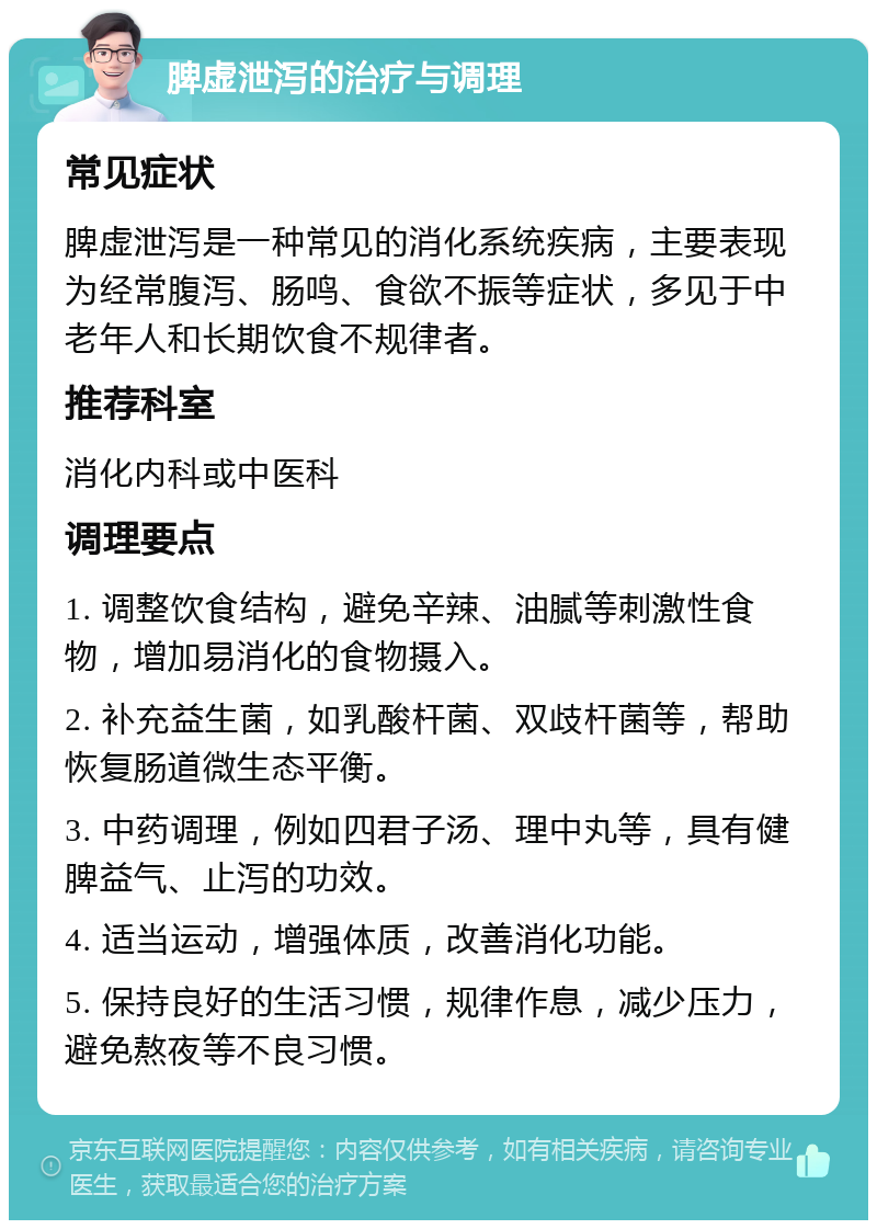 脾虚泄泻的治疗与调理 常见症状 脾虚泄泻是一种常见的消化系统疾病，主要表现为经常腹泻、肠鸣、食欲不振等症状，多见于中老年人和长期饮食不规律者。 推荐科室 消化内科或中医科 调理要点 1. 调整饮食结构，避免辛辣、油腻等刺激性食物，增加易消化的食物摄入。 2. 补充益生菌，如乳酸杆菌、双歧杆菌等，帮助恢复肠道微生态平衡。 3. 中药调理，例如四君子汤、理中丸等，具有健脾益气、止泻的功效。 4. 适当运动，增强体质，改善消化功能。 5. 保持良好的生活习惯，规律作息，减少压力，避免熬夜等不良习惯。