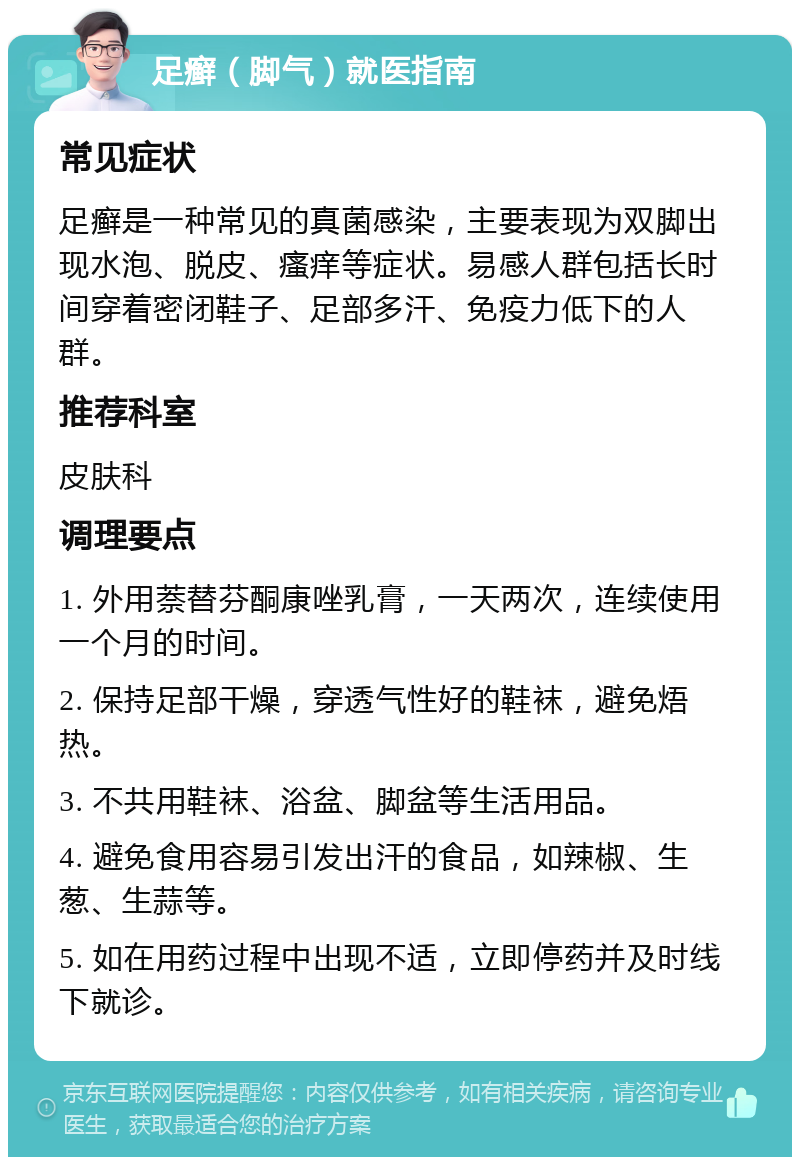 足癣（脚气）就医指南 常见症状 足癣是一种常见的真菌感染，主要表现为双脚出现水泡、脱皮、瘙痒等症状。易感人群包括长时间穿着密闭鞋子、足部多汗、免疫力低下的人群。 推荐科室 皮肤科 调理要点 1. 外用萘替芬酮康唑乳膏，一天两次，连续使用一个月的时间。 2. 保持足部干燥，穿透气性好的鞋袜，避免焐热。 3. 不共用鞋袜、浴盆、脚盆等生活用品。 4. 避免食用容易引发出汗的食品，如辣椒、生葱、生蒜等。 5. 如在用药过程中出现不适，立即停药并及时线下就诊。