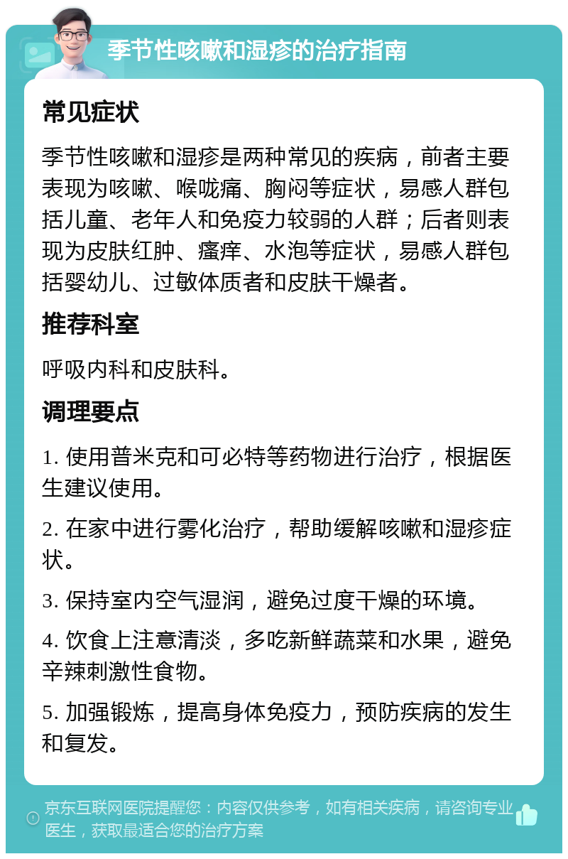 季节性咳嗽和湿疹的治疗指南 常见症状 季节性咳嗽和湿疹是两种常见的疾病，前者主要表现为咳嗽、喉咙痛、胸闷等症状，易感人群包括儿童、老年人和免疫力较弱的人群；后者则表现为皮肤红肿、瘙痒、水泡等症状，易感人群包括婴幼儿、过敏体质者和皮肤干燥者。 推荐科室 呼吸内科和皮肤科。 调理要点 1. 使用普米克和可必特等药物进行治疗，根据医生建议使用。 2. 在家中进行雾化治疗，帮助缓解咳嗽和湿疹症状。 3. 保持室内空气湿润，避免过度干燥的环境。 4. 饮食上注意清淡，多吃新鲜蔬菜和水果，避免辛辣刺激性食物。 5. 加强锻炼，提高身体免疫力，预防疾病的发生和复发。