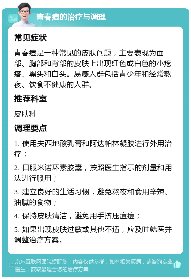 青春痘的治疗与调理 常见症状 青春痘是一种常见的皮肤问题，主要表现为面部、胸部和背部的皮肤上出现红色或白色的小疙瘩、黑头和白头。易感人群包括青少年和经常熬夜、饮食不健康的人群。 推荐科室 皮肤科 调理要点 1. 使用夫西地酸乳膏和阿达帕林凝胶进行外用治疗； 2. 口服米诺环素胶囊，按照医生指示的剂量和用法进行服用； 3. 建立良好的生活习惯，避免熬夜和食用辛辣、油腻的食物； 4. 保持皮肤清洁，避免用手挤压痘痘； 5. 如果出现皮肤过敏或其他不适，应及时就医并调整治疗方案。