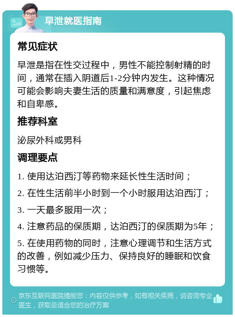 早泄就医指南 常见症状 早泄是指在性交过程中，男性不能控制射精的时间，通常在插入阴道后1-2分钟内发生。这种情况可能会影响夫妻生活的质量和满意度，引起焦虑和自卑感。 推荐科室 泌尿外科或男科 调理要点 1. 使用达泊西汀等药物来延长性生活时间； 2. 在性生活前半小时到一个小时服用达泊西汀； 3. 一天最多服用一次； 4. 注意药品的保质期，达泊西汀的保质期为5年； 5. 在使用药物的同时，注意心理调节和生活方式的改善，例如减少压力、保持良好的睡眠和饮食习惯等。