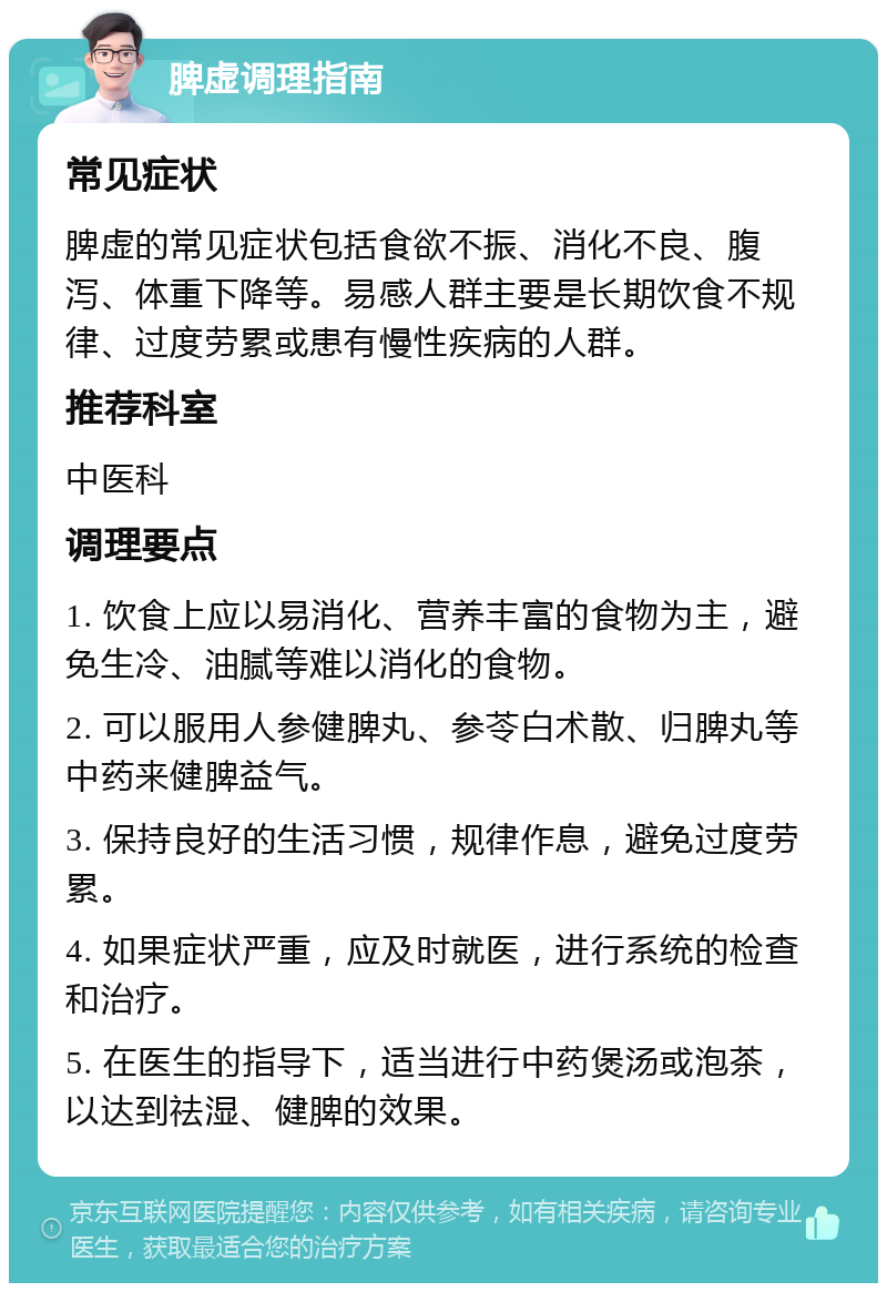 脾虚调理指南 常见症状 脾虚的常见症状包括食欲不振、消化不良、腹泻、体重下降等。易感人群主要是长期饮食不规律、过度劳累或患有慢性疾病的人群。 推荐科室 中医科 调理要点 1. 饮食上应以易消化、营养丰富的食物为主，避免生冷、油腻等难以消化的食物。 2. 可以服用人参健脾丸、参苓白术散、归脾丸等中药来健脾益气。 3. 保持良好的生活习惯，规律作息，避免过度劳累。 4. 如果症状严重，应及时就医，进行系统的检查和治疗。 5. 在医生的指导下，适当进行中药煲汤或泡茶，以达到祛湿、健脾的效果。