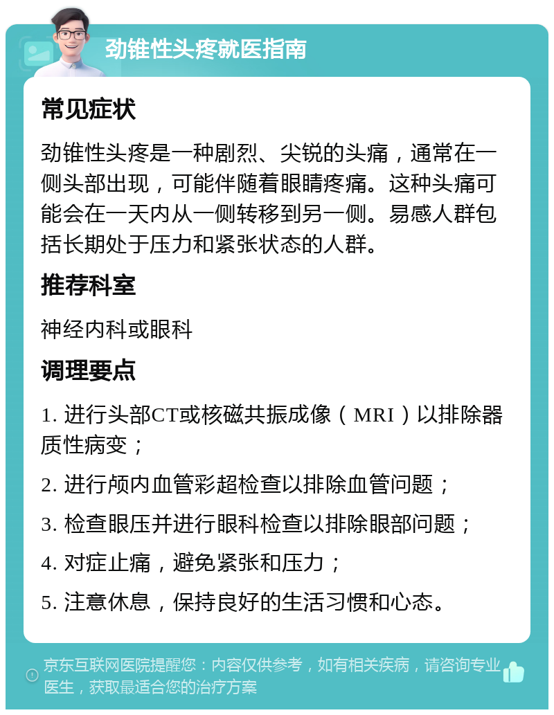 劲锥性头疼就医指南 常见症状 劲锥性头疼是一种剧烈、尖锐的头痛，通常在一侧头部出现，可能伴随着眼睛疼痛。这种头痛可能会在一天内从一侧转移到另一侧。易感人群包括长期处于压力和紧张状态的人群。 推荐科室 神经内科或眼科 调理要点 1. 进行头部CT或核磁共振成像（MRI）以排除器质性病变； 2. 进行颅内血管彩超检查以排除血管问题； 3. 检查眼压并进行眼科检查以排除眼部问题； 4. 对症止痛，避免紧张和压力； 5. 注意休息，保持良好的生活习惯和心态。