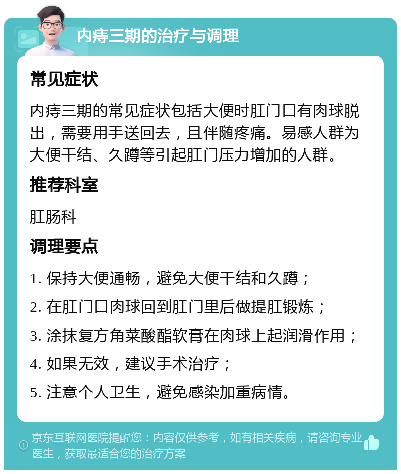 内痔三期的治疗与调理 常见症状 内痔三期的常见症状包括大便时肛门口有肉球脱出，需要用手送回去，且伴随疼痛。易感人群为大便干结、久蹲等引起肛门压力增加的人群。 推荐科室 肛肠科 调理要点 1. 保持大便通畅，避免大便干结和久蹲； 2. 在肛门口肉球回到肛门里后做提肛锻炼； 3. 涂抹复方角菜酸酯软膏在肉球上起润滑作用； 4. 如果无效，建议手术治疗； 5. 注意个人卫生，避免感染加重病情。