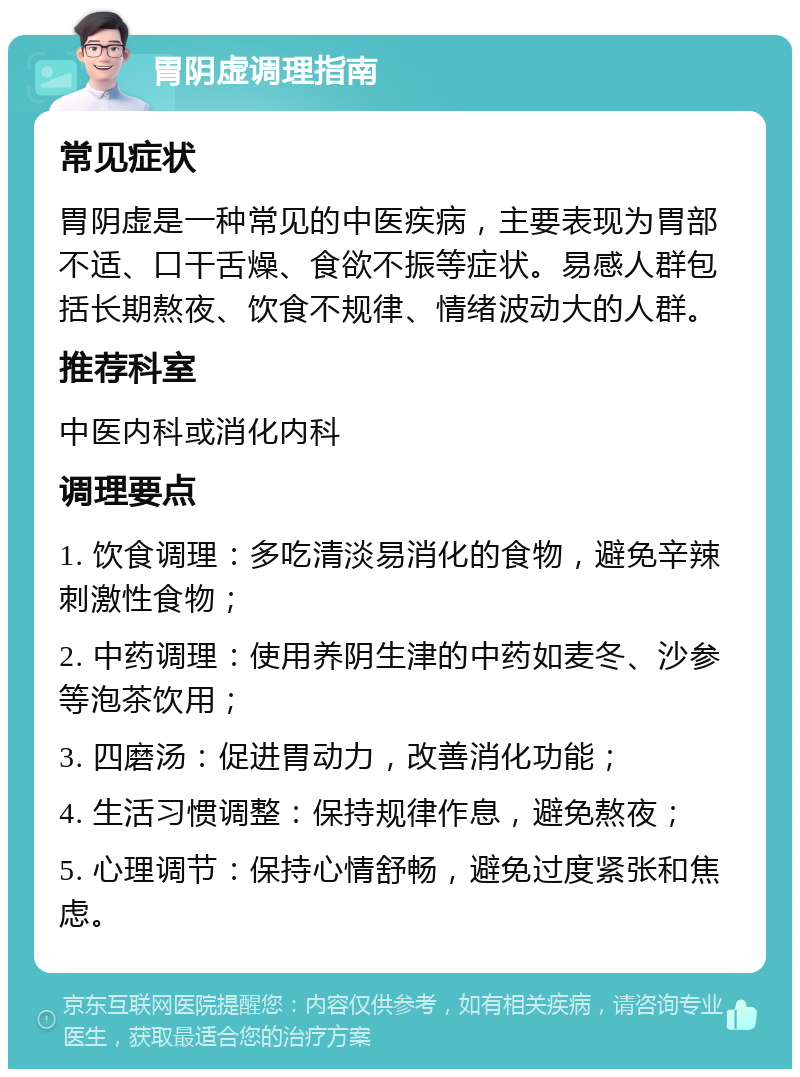 胃阴虚调理指南 常见症状 胃阴虚是一种常见的中医疾病，主要表现为胃部不适、口干舌燥、食欲不振等症状。易感人群包括长期熬夜、饮食不规律、情绪波动大的人群。 推荐科室 中医内科或消化内科 调理要点 1. 饮食调理：多吃清淡易消化的食物，避免辛辣刺激性食物； 2. 中药调理：使用养阴生津的中药如麦冬、沙参等泡茶饮用； 3. 四磨汤：促进胃动力，改善消化功能； 4. 生活习惯调整：保持规律作息，避免熬夜； 5. 心理调节：保持心情舒畅，避免过度紧张和焦虑。