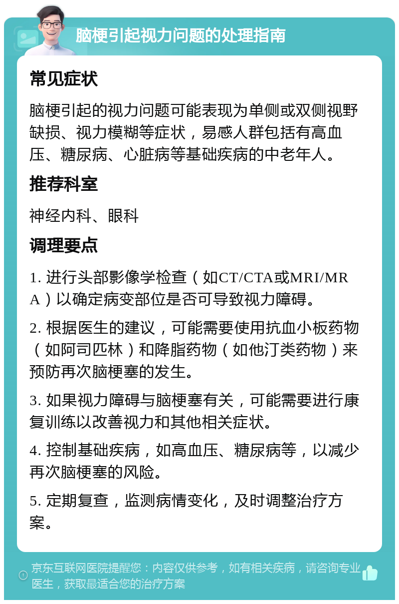 脑梗引起视力问题的处理指南 常见症状 脑梗引起的视力问题可能表现为单侧或双侧视野缺损、视力模糊等症状，易感人群包括有高血压、糖尿病、心脏病等基础疾病的中老年人。 推荐科室 神经内科、眼科 调理要点 1. 进行头部影像学检查（如CT/CTA或MRI/MRA）以确定病变部位是否可导致视力障碍。 2. 根据医生的建议，可能需要使用抗血小板药物（如阿司匹林）和降脂药物（如他汀类药物）来预防再次脑梗塞的发生。 3. 如果视力障碍与脑梗塞有关，可能需要进行康复训练以改善视力和其他相关症状。 4. 控制基础疾病，如高血压、糖尿病等，以减少再次脑梗塞的风险。 5. 定期复查，监测病情变化，及时调整治疗方案。