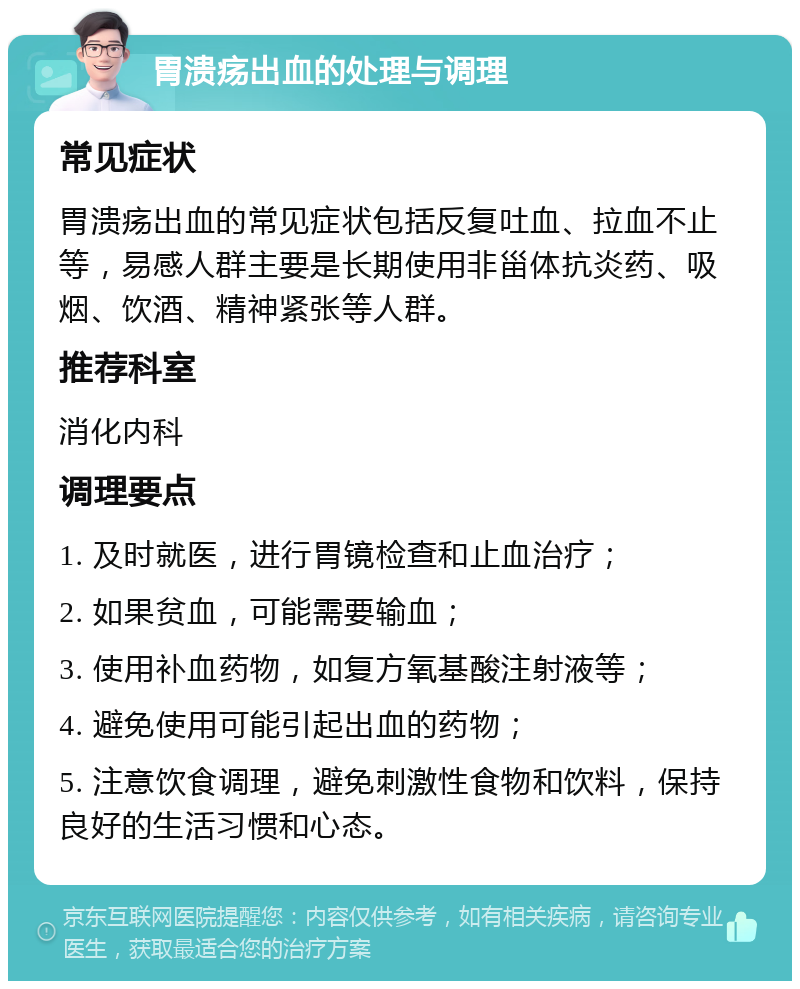 胃溃疡出血的处理与调理 常见症状 胃溃疡出血的常见症状包括反复吐血、拉血不止等，易感人群主要是长期使用非甾体抗炎药、吸烟、饮酒、精神紧张等人群。 推荐科室 消化内科 调理要点 1. 及时就医，进行胃镜检查和止血治疗； 2. 如果贫血，可能需要输血； 3. 使用补血药物，如复方氧基酸注射液等； 4. 避免使用可能引起出血的药物； 5. 注意饮食调理，避免刺激性食物和饮料，保持良好的生活习惯和心态。