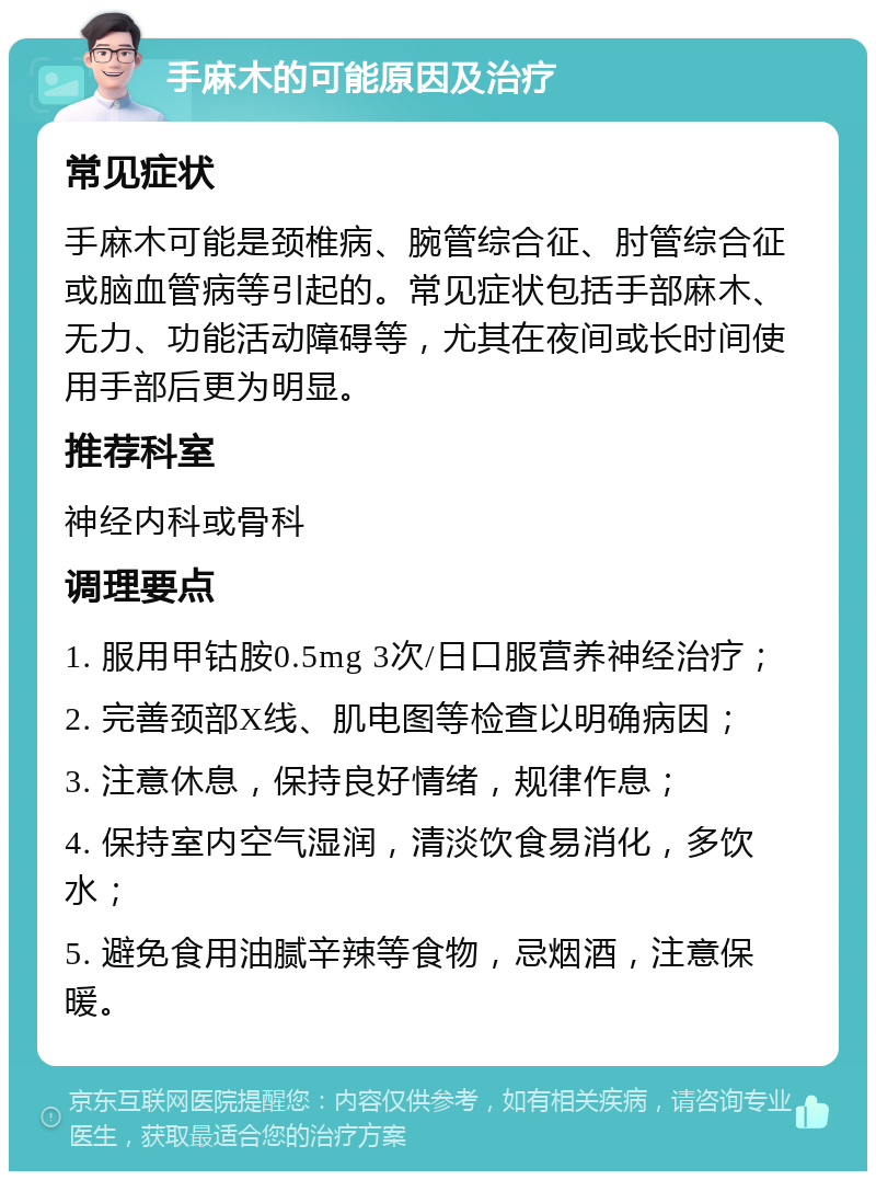 手麻木的可能原因及治疗 常见症状 手麻木可能是颈椎病、腕管综合征、肘管综合征或脑血管病等引起的。常见症状包括手部麻木、无力、功能活动障碍等，尤其在夜间或长时间使用手部后更为明显。 推荐科室 神经内科或骨科 调理要点 1. 服用甲钴胺0.5mg 3次/日口服营养神经治疗； 2. 完善颈部X线、肌电图等检查以明确病因； 3. 注意休息，保持良好情绪，规律作息； 4. 保持室内空气湿润，清淡饮食易消化，多饮水； 5. 避免食用油腻辛辣等食物，忌烟酒，注意保暖。