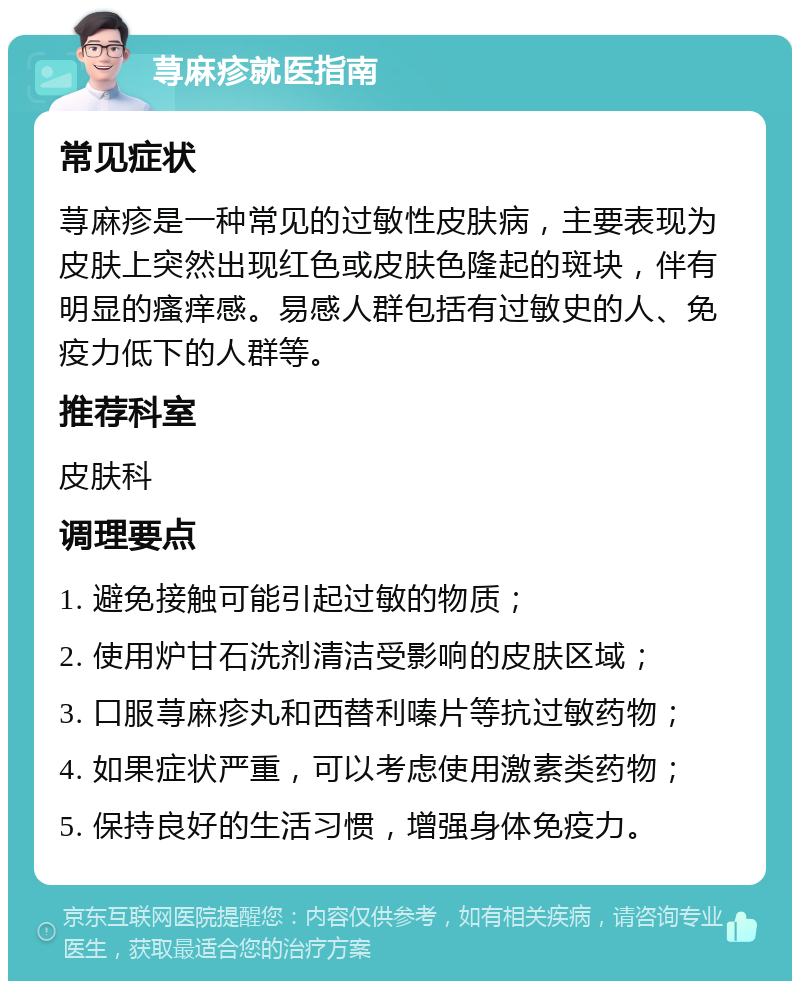 荨麻疹就医指南 常见症状 荨麻疹是一种常见的过敏性皮肤病，主要表现为皮肤上突然出现红色或皮肤色隆起的斑块，伴有明显的瘙痒感。易感人群包括有过敏史的人、免疫力低下的人群等。 推荐科室 皮肤科 调理要点 1. 避免接触可能引起过敏的物质； 2. 使用炉甘石洗剂清洁受影响的皮肤区域； 3. 口服荨麻疹丸和西替利嗪片等抗过敏药物； 4. 如果症状严重，可以考虑使用激素类药物； 5. 保持良好的生活习惯，增强身体免疫力。