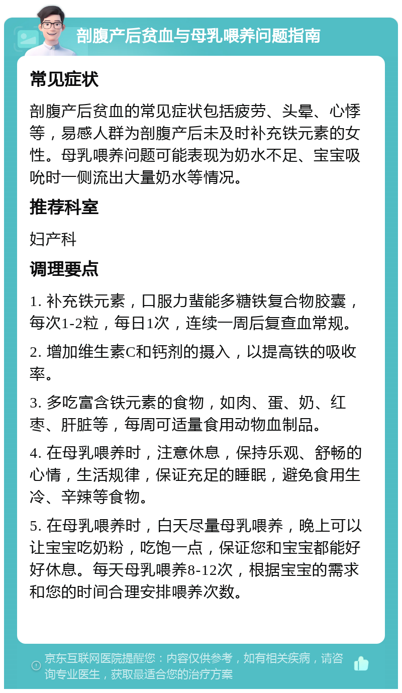 剖腹产后贫血与母乳喂养问题指南 常见症状 剖腹产后贫血的常见症状包括疲劳、头晕、心悸等，易感人群为剖腹产后未及时补充铁元素的女性。母乳喂养问题可能表现为奶水不足、宝宝吸吮时一侧流出大量奶水等情况。 推荐科室 妇产科 调理要点 1. 补充铁元素，口服力蜚能多糖铁复合物胶囊，每次1-2粒，每日1次，连续一周后复查血常规。 2. 增加维生素C和钙剂的摄入，以提高铁的吸收率。 3. 多吃富含铁元素的食物，如肉、蛋、奶、红枣、肝脏等，每周可适量食用动物血制品。 4. 在母乳喂养时，注意休息，保持乐观、舒畅的心情，生活规律，保证充足的睡眠，避免食用生冷、辛辣等食物。 5. 在母乳喂养时，白天尽量母乳喂养，晚上可以让宝宝吃奶粉，吃饱一点，保证您和宝宝都能好好休息。每天母乳喂养8-12次，根据宝宝的需求和您的时间合理安排喂养次数。