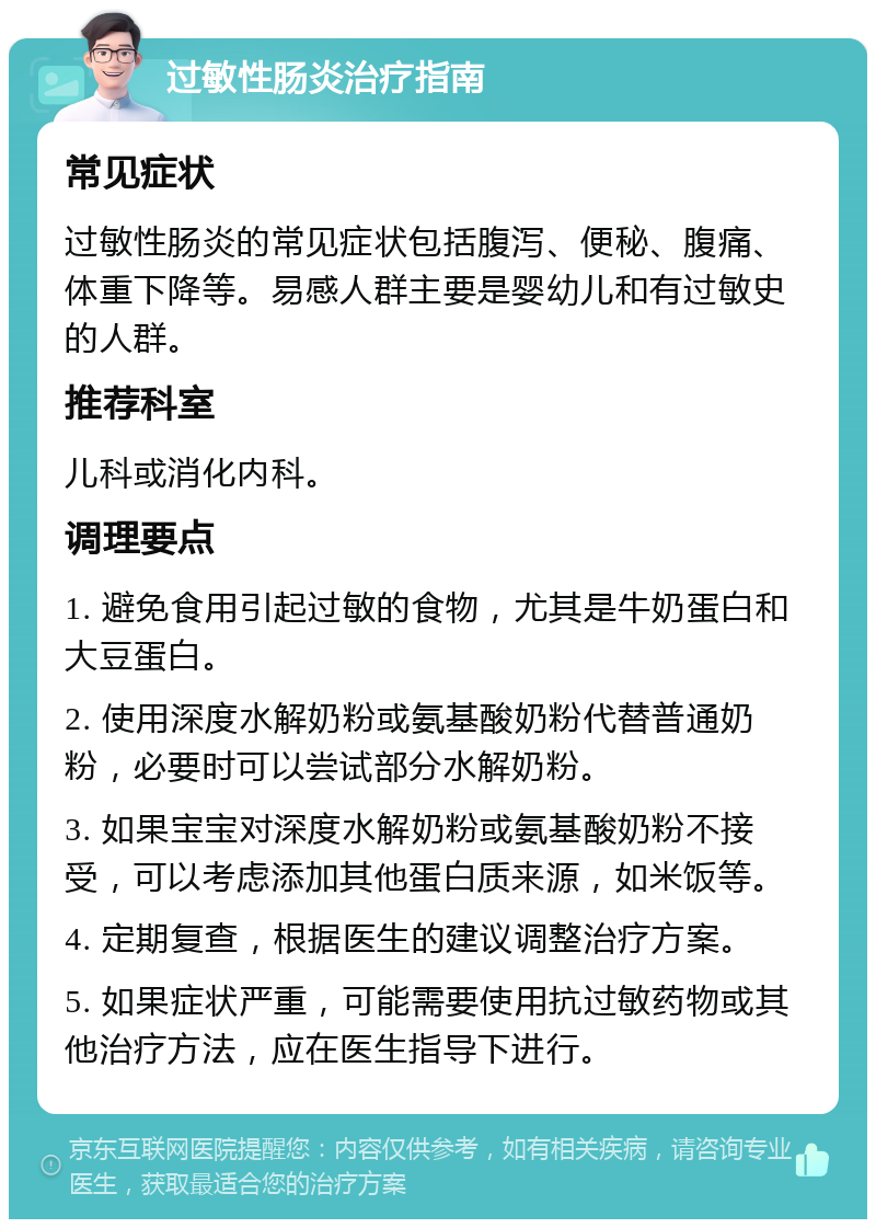 过敏性肠炎治疗指南 常见症状 过敏性肠炎的常见症状包括腹泻、便秘、腹痛、体重下降等。易感人群主要是婴幼儿和有过敏史的人群。 推荐科室 儿科或消化内科。 调理要点 1. 避免食用引起过敏的食物，尤其是牛奶蛋白和大豆蛋白。 2. 使用深度水解奶粉或氨基酸奶粉代替普通奶粉，必要时可以尝试部分水解奶粉。 3. 如果宝宝对深度水解奶粉或氨基酸奶粉不接受，可以考虑添加其他蛋白质来源，如米饭等。 4. 定期复查，根据医生的建议调整治疗方案。 5. 如果症状严重，可能需要使用抗过敏药物或其他治疗方法，应在医生指导下进行。