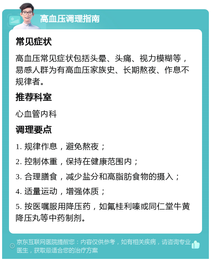 高血压调理指南 常见症状 高血压常见症状包括头晕、头痛、视力模糊等，易感人群为有高血压家族史、长期熬夜、作息不规律者。 推荐科室 心血管内科 调理要点 1. 规律作息，避免熬夜； 2. 控制体重，保持在健康范围内； 3. 合理膳食，减少盐分和高脂肪食物的摄入； 4. 适量运动，增强体质； 5. 按医嘱服用降压药，如氟桂利嗪或同仁堂牛黄降压丸等中药制剂。