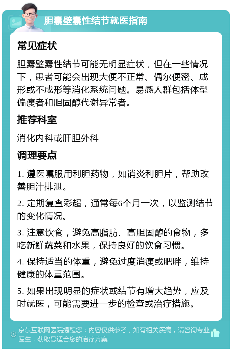 胆囊壁囊性结节就医指南 常见症状 胆囊壁囊性结节可能无明显症状，但在一些情况下，患者可能会出现大便不正常、偶尔便密、成形或不成形等消化系统问题。易感人群包括体型偏瘦者和胆固醇代谢异常者。 推荐科室 消化内科或肝胆外科 调理要点 1. 遵医嘱服用利胆药物，如诮炎利胆片，帮助改善胆汁排泄。 2. 定期复查彩超，通常每6个月一次，以监测结节的变化情况。 3. 注意饮食，避免高脂肪、高胆固醇的食物，多吃新鲜蔬菜和水果，保持良好的饮食习惯。 4. 保持适当的体重，避免过度消瘦或肥胖，维持健康的体重范围。 5. 如果出现明显的症状或结节有增大趋势，应及时就医，可能需要进一步的检查或治疗措施。