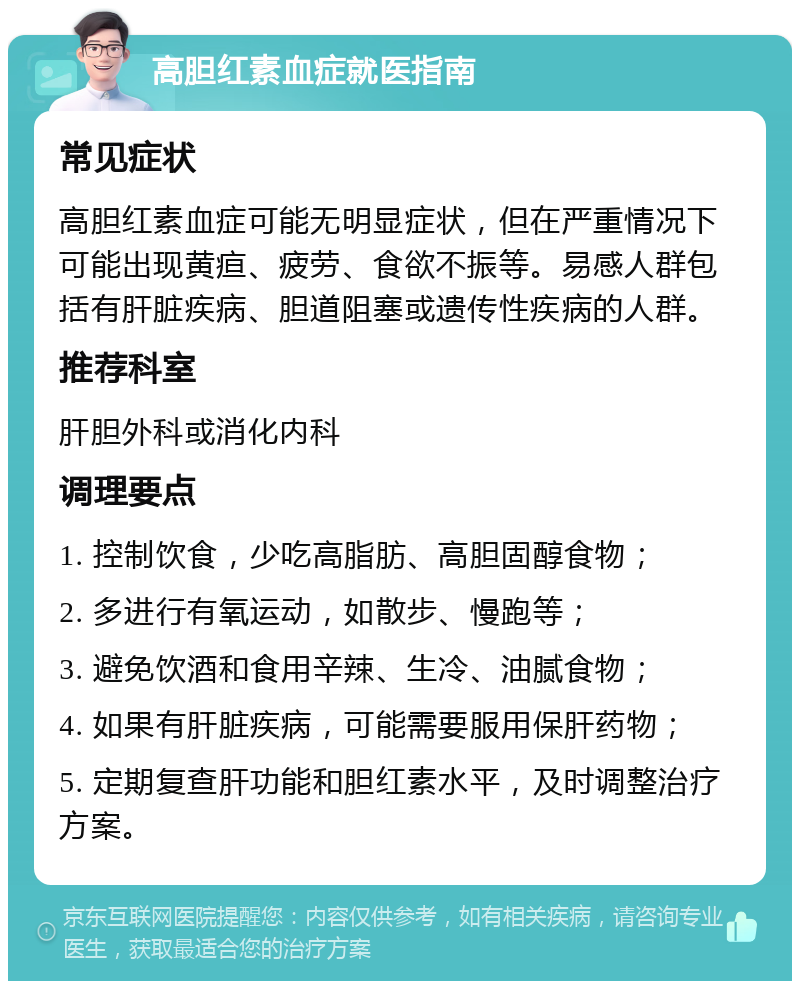 高胆红素血症就医指南 常见症状 高胆红素血症可能无明显症状，但在严重情况下可能出现黄疸、疲劳、食欲不振等。易感人群包括有肝脏疾病、胆道阻塞或遗传性疾病的人群。 推荐科室 肝胆外科或消化内科 调理要点 1. 控制饮食，少吃高脂肪、高胆固醇食物； 2. 多进行有氧运动，如散步、慢跑等； 3. 避免饮酒和食用辛辣、生冷、油腻食物； 4. 如果有肝脏疾病，可能需要服用保肝药物； 5. 定期复查肝功能和胆红素水平，及时调整治疗方案。