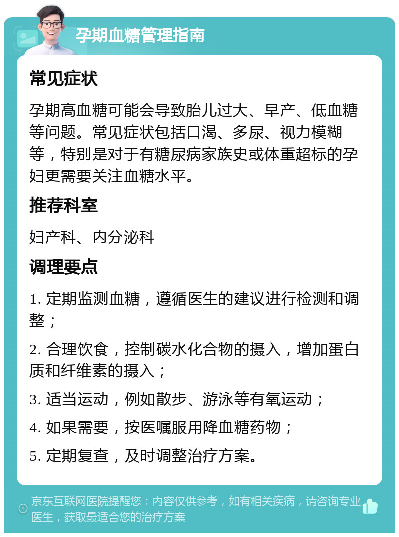 孕期血糖管理指南 常见症状 孕期高血糖可能会导致胎儿过大、早产、低血糖等问题。常见症状包括口渴、多尿、视力模糊等，特别是对于有糖尿病家族史或体重超标的孕妇更需要关注血糖水平。 推荐科室 妇产科、内分泌科 调理要点 1. 定期监测血糖，遵循医生的建议进行检测和调整； 2. 合理饮食，控制碳水化合物的摄入，增加蛋白质和纤维素的摄入； 3. 适当运动，例如散步、游泳等有氧运动； 4. 如果需要，按医嘱服用降血糖药物； 5. 定期复查，及时调整治疗方案。