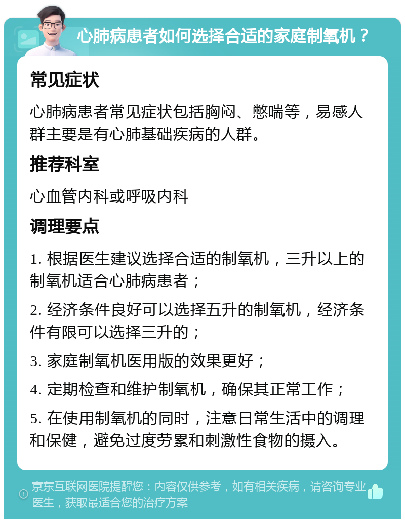 心肺病患者如何选择合适的家庭制氧机？ 常见症状 心肺病患者常见症状包括胸闷、憋喘等，易感人群主要是有心肺基础疾病的人群。 推荐科室 心血管内科或呼吸内科 调理要点 1. 根据医生建议选择合适的制氧机，三升以上的制氧机适合心肺病患者； 2. 经济条件良好可以选择五升的制氧机，经济条件有限可以选择三升的； 3. 家庭制氧机医用版的效果更好； 4. 定期检查和维护制氧机，确保其正常工作； 5. 在使用制氧机的同时，注意日常生活中的调理和保健，避免过度劳累和刺激性食物的摄入。