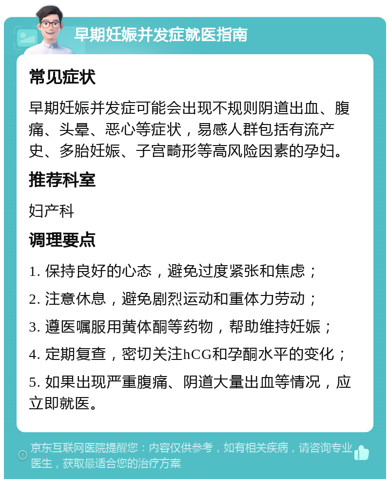 早期妊娠并发症就医指南 常见症状 早期妊娠并发症可能会出现不规则阴道出血、腹痛、头晕、恶心等症状，易感人群包括有流产史、多胎妊娠、子宫畸形等高风险因素的孕妇。 推荐科室 妇产科 调理要点 1. 保持良好的心态，避免过度紧张和焦虑； 2. 注意休息，避免剧烈运动和重体力劳动； 3. 遵医嘱服用黄体酮等药物，帮助维持妊娠； 4. 定期复查，密切关注hCG和孕酮水平的变化； 5. 如果出现严重腹痛、阴道大量出血等情况，应立即就医。