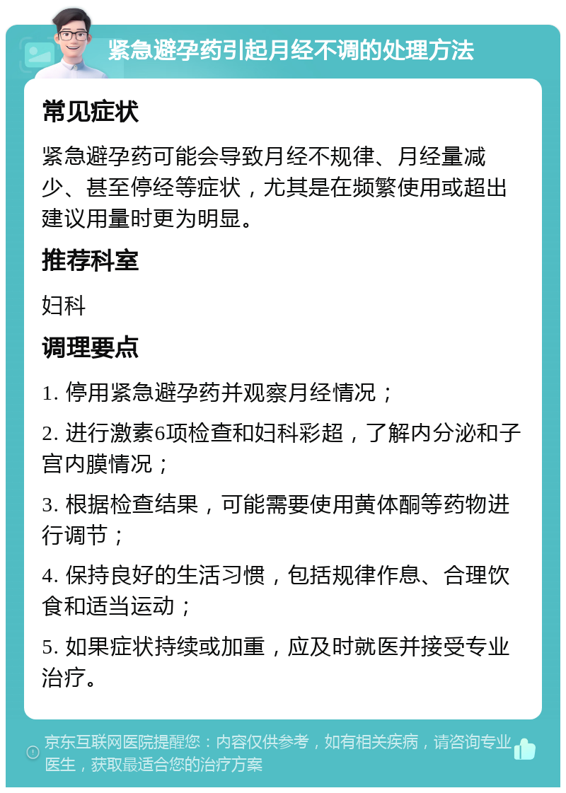 紧急避孕药引起月经不调的处理方法 常见症状 紧急避孕药可能会导致月经不规律、月经量减少、甚至停经等症状，尤其是在频繁使用或超出建议用量时更为明显。 推荐科室 妇科 调理要点 1. 停用紧急避孕药并观察月经情况； 2. 进行激素6项检查和妇科彩超，了解内分泌和子宫内膜情况； 3. 根据检查结果，可能需要使用黄体酮等药物进行调节； 4. 保持良好的生活习惯，包括规律作息、合理饮食和适当运动； 5. 如果症状持续或加重，应及时就医并接受专业治疗。