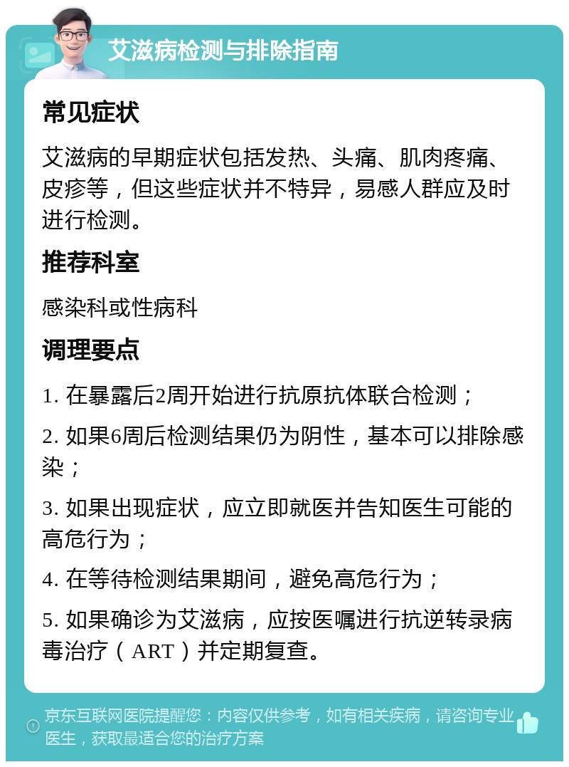 艾滋病检测与排除指南 常见症状 艾滋病的早期症状包括发热、头痛、肌肉疼痛、皮疹等，但这些症状并不特异，易感人群应及时进行检测。 推荐科室 感染科或性病科 调理要点 1. 在暴露后2周开始进行抗原抗体联合检测； 2. 如果6周后检测结果仍为阴性，基本可以排除感染； 3. 如果出现症状，应立即就医并告知医生可能的高危行为； 4. 在等待检测结果期间，避免高危行为； 5. 如果确诊为艾滋病，应按医嘱进行抗逆转录病毒治疗（ART）并定期复查。