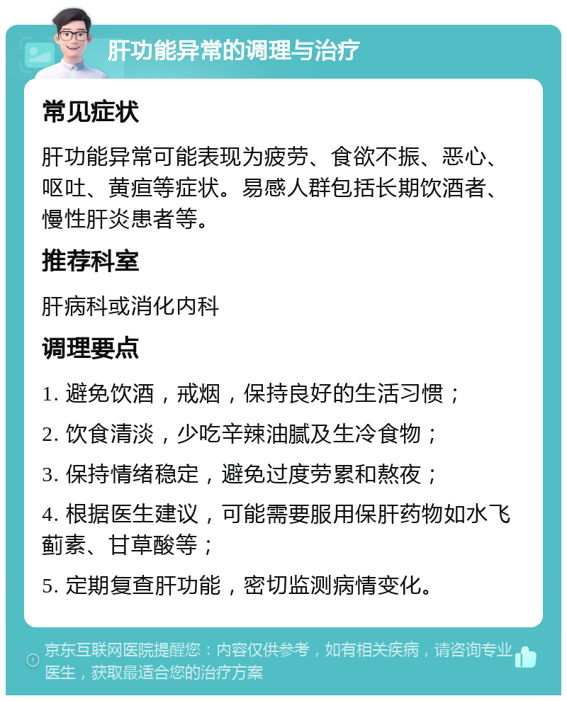 肝功能异常的调理与治疗 常见症状 肝功能异常可能表现为疲劳、食欲不振、恶心、呕吐、黄疸等症状。易感人群包括长期饮酒者、慢性肝炎患者等。 推荐科室 肝病科或消化内科 调理要点 1. 避免饮酒，戒烟，保持良好的生活习惯； 2. 饮食清淡，少吃辛辣油腻及生冷食物； 3. 保持情绪稳定，避免过度劳累和熬夜； 4. 根据医生建议，可能需要服用保肝药物如水飞蓟素、甘草酸等； 5. 定期复查肝功能，密切监测病情变化。