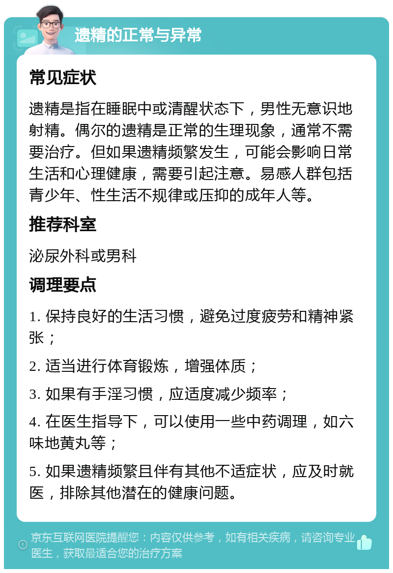 遗精的正常与异常 常见症状 遗精是指在睡眠中或清醒状态下，男性无意识地射精。偶尔的遗精是正常的生理现象，通常不需要治疗。但如果遗精频繁发生，可能会影响日常生活和心理健康，需要引起注意。易感人群包括青少年、性生活不规律或压抑的成年人等。 推荐科室 泌尿外科或男科 调理要点 1. 保持良好的生活习惯，避免过度疲劳和精神紧张； 2. 适当进行体育锻炼，增强体质； 3. 如果有手淫习惯，应适度减少频率； 4. 在医生指导下，可以使用一些中药调理，如六味地黄丸等； 5. 如果遗精频繁且伴有其他不适症状，应及时就医，排除其他潜在的健康问题。