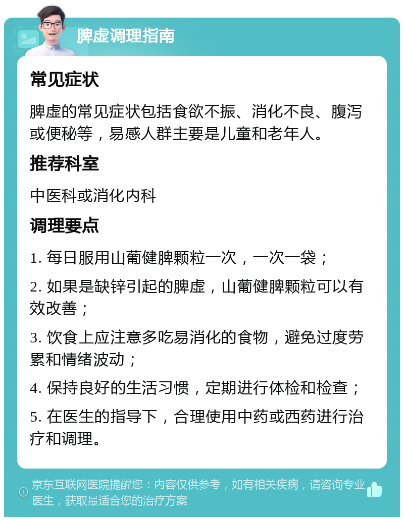 脾虚调理指南 常见症状 脾虚的常见症状包括食欲不振、消化不良、腹泻或便秘等，易感人群主要是儿童和老年人。 推荐科室 中医科或消化内科 调理要点 1. 每日服用山葡健脾颗粒一次，一次一袋； 2. 如果是缺锌引起的脾虚，山葡健脾颗粒可以有效改善； 3. 饮食上应注意多吃易消化的食物，避免过度劳累和情绪波动； 4. 保持良好的生活习惯，定期进行体检和检查； 5. 在医生的指导下，合理使用中药或西药进行治疗和调理。