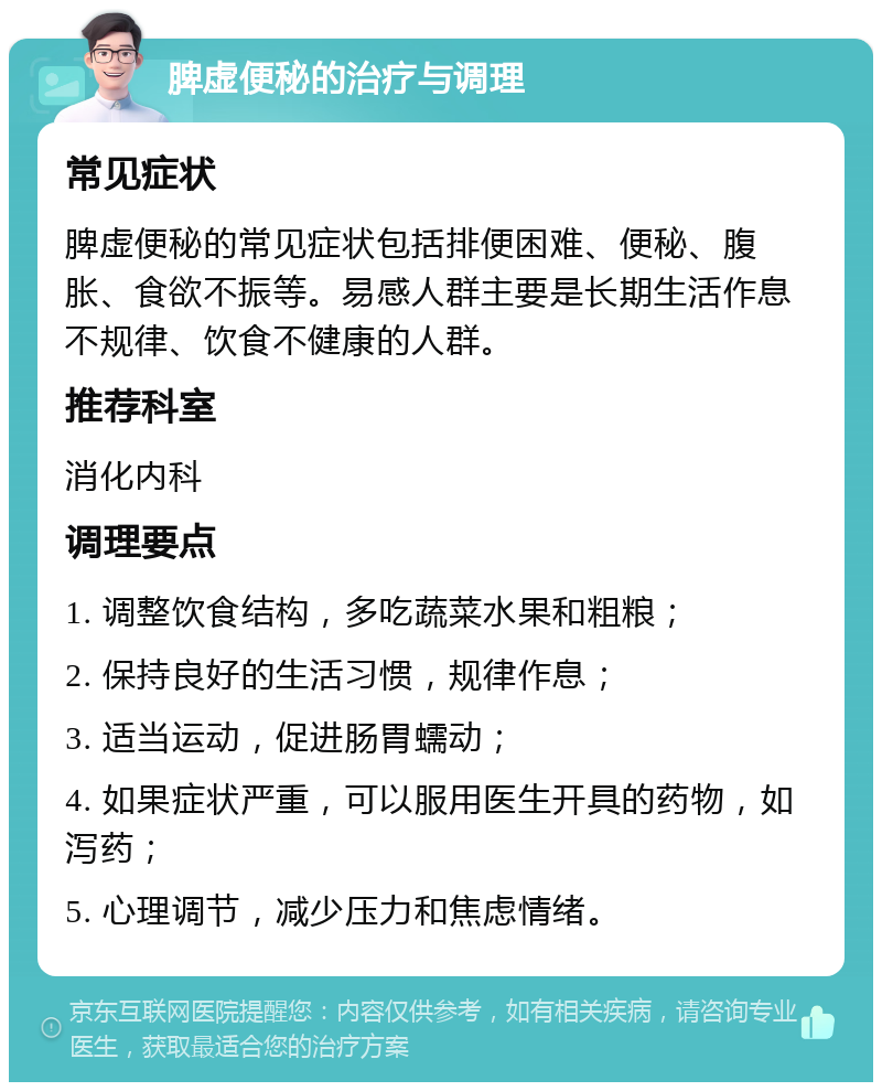 脾虚便秘的治疗与调理 常见症状 脾虚便秘的常见症状包括排便困难、便秘、腹胀、食欲不振等。易感人群主要是长期生活作息不规律、饮食不健康的人群。 推荐科室 消化内科 调理要点 1. 调整饮食结构，多吃蔬菜水果和粗粮； 2. 保持良好的生活习惯，规律作息； 3. 适当运动，促进肠胃蠕动； 4. 如果症状严重，可以服用医生开具的药物，如泻药； 5. 心理调节，减少压力和焦虑情绪。