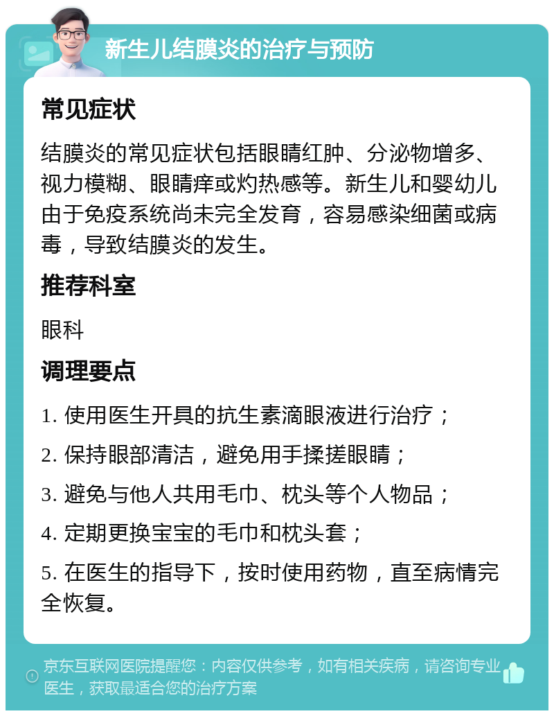 新生儿结膜炎的治疗与预防 常见症状 结膜炎的常见症状包括眼睛红肿、分泌物增多、视力模糊、眼睛痒或灼热感等。新生儿和婴幼儿由于免疫系统尚未完全发育，容易感染细菌或病毒，导致结膜炎的发生。 推荐科室 眼科 调理要点 1. 使用医生开具的抗生素滴眼液进行治疗； 2. 保持眼部清洁，避免用手揉搓眼睛； 3. 避免与他人共用毛巾、枕头等个人物品； 4. 定期更换宝宝的毛巾和枕头套； 5. 在医生的指导下，按时使用药物，直至病情完全恢复。