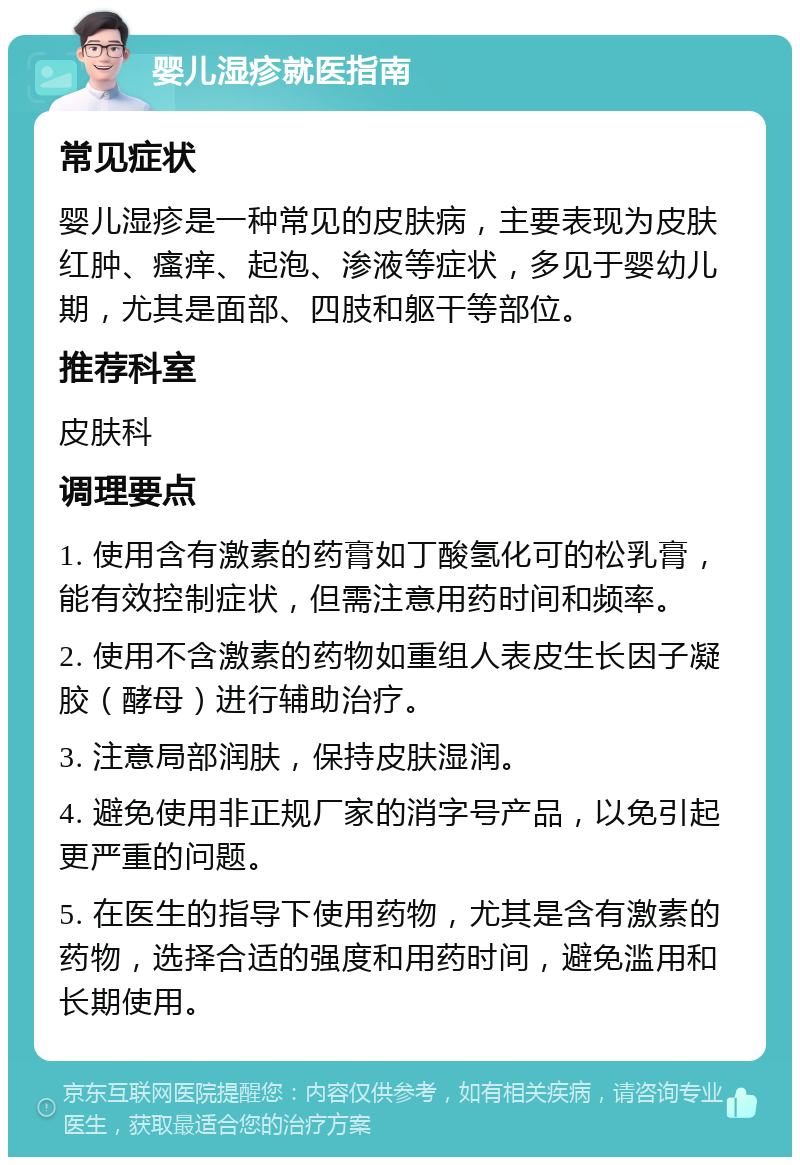 婴儿湿疹就医指南 常见症状 婴儿湿疹是一种常见的皮肤病，主要表现为皮肤红肿、瘙痒、起泡、渗液等症状，多见于婴幼儿期，尤其是面部、四肢和躯干等部位。 推荐科室 皮肤科 调理要点 1. 使用含有激素的药膏如丁酸氢化可的松乳膏，能有效控制症状，但需注意用药时间和频率。 2. 使用不含激素的药物如重组人表皮生长因子凝胶（酵母）进行辅助治疗。 3. 注意局部润肤，保持皮肤湿润。 4. 避免使用非正规厂家的消字号产品，以免引起更严重的问题。 5. 在医生的指导下使用药物，尤其是含有激素的药物，选择合适的强度和用药时间，避免滥用和长期使用。