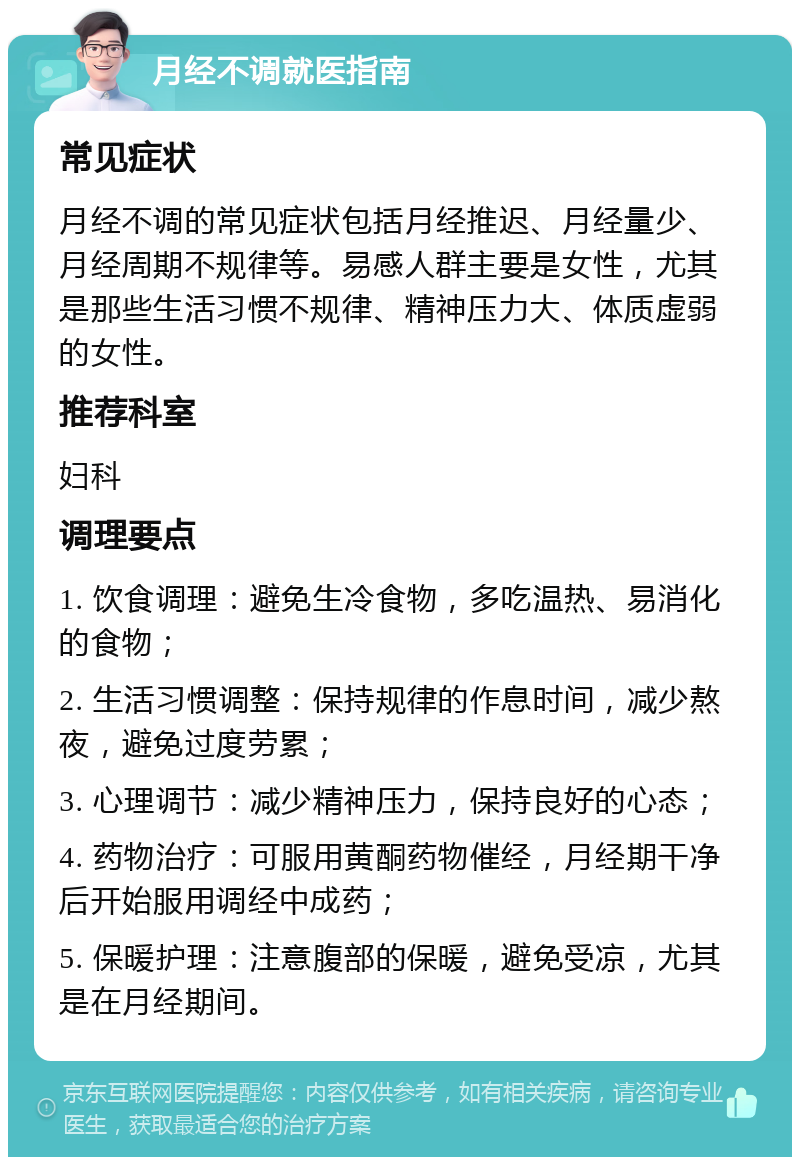 月经不调就医指南 常见症状 月经不调的常见症状包括月经推迟、月经量少、月经周期不规律等。易感人群主要是女性，尤其是那些生活习惯不规律、精神压力大、体质虚弱的女性。 推荐科室 妇科 调理要点 1. 饮食调理：避免生冷食物，多吃温热、易消化的食物； 2. 生活习惯调整：保持规律的作息时间，减少熬夜，避免过度劳累； 3. 心理调节：减少精神压力，保持良好的心态； 4. 药物治疗：可服用黄酮药物催经，月经期干净后开始服用调经中成药； 5. 保暖护理：注意腹部的保暖，避免受凉，尤其是在月经期间。