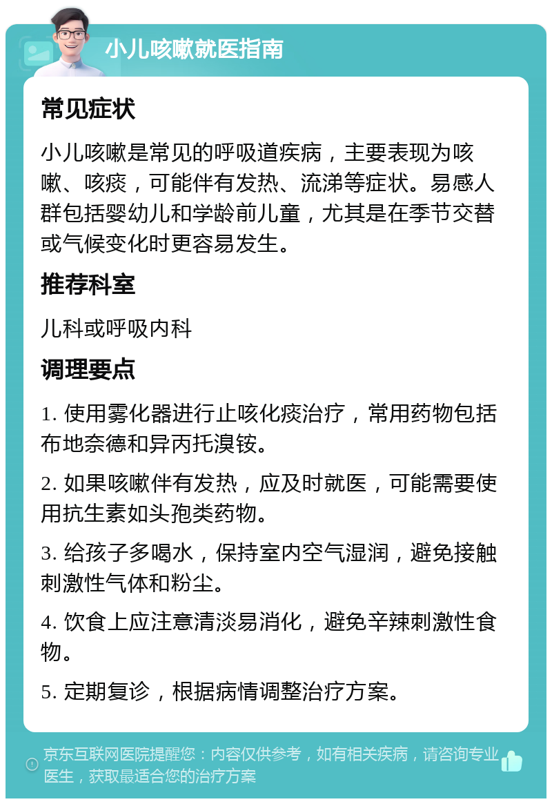 小儿咳嗽就医指南 常见症状 小儿咳嗽是常见的呼吸道疾病，主要表现为咳嗽、咳痰，可能伴有发热、流涕等症状。易感人群包括婴幼儿和学龄前儿童，尤其是在季节交替或气候变化时更容易发生。 推荐科室 儿科或呼吸内科 调理要点 1. 使用雾化器进行止咳化痰治疗，常用药物包括布地奈德和异丙托溴铵。 2. 如果咳嗽伴有发热，应及时就医，可能需要使用抗生素如头孢类药物。 3. 给孩子多喝水，保持室内空气湿润，避免接触刺激性气体和粉尘。 4. 饮食上应注意清淡易消化，避免辛辣刺激性食物。 5. 定期复诊，根据病情调整治疗方案。