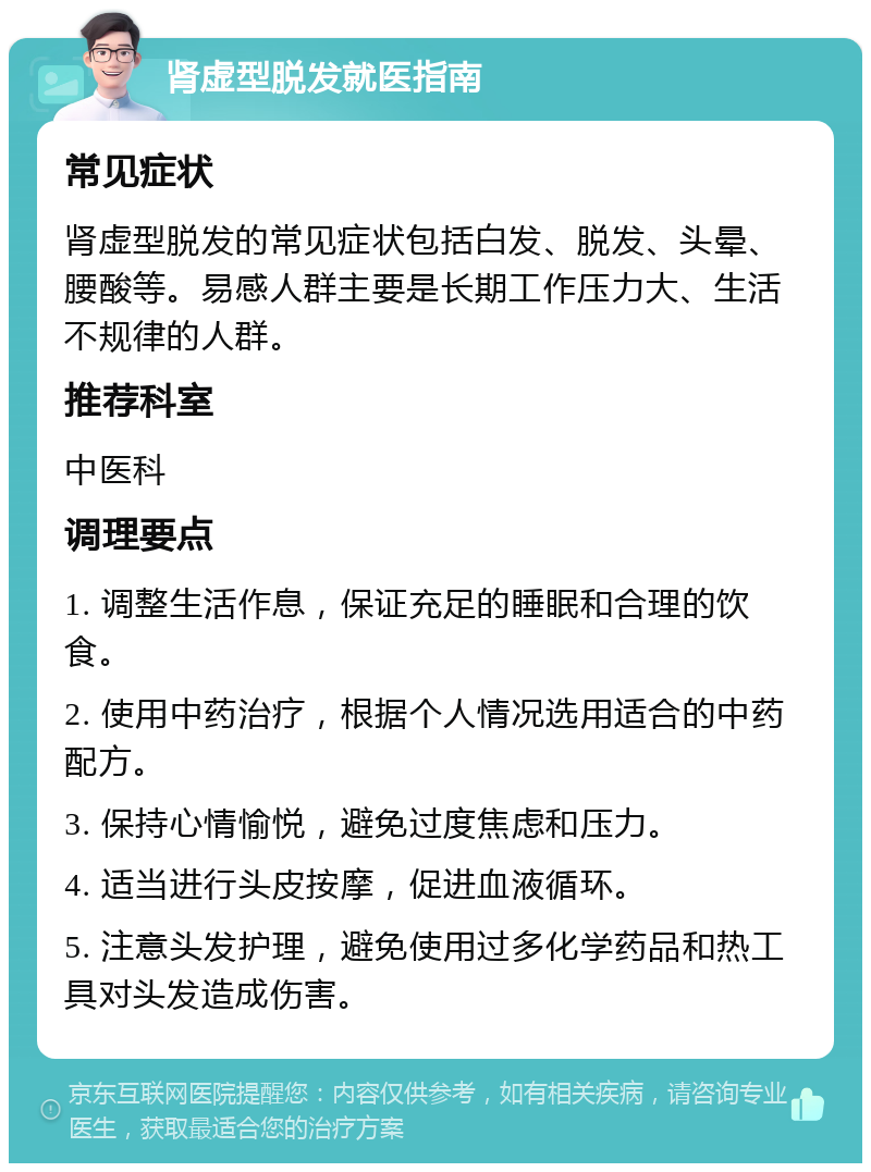 肾虚型脱发就医指南 常见症状 肾虚型脱发的常见症状包括白发、脱发、头晕、腰酸等。易感人群主要是长期工作压力大、生活不规律的人群。 推荐科室 中医科 调理要点 1. 调整生活作息，保证充足的睡眠和合理的饮食。 2. 使用中药治疗，根据个人情况选用适合的中药配方。 3. 保持心情愉悦，避免过度焦虑和压力。 4. 适当进行头皮按摩，促进血液循环。 5. 注意头发护理，避免使用过多化学药品和热工具对头发造成伤害。