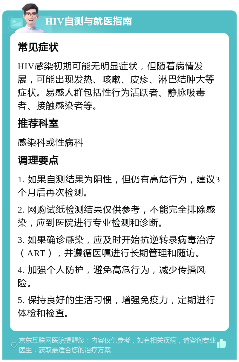 HIV自测与就医指南 常见症状 HIV感染初期可能无明显症状，但随着病情发展，可能出现发热、咳嗽、皮疹、淋巴结肿大等症状。易感人群包括性行为活跃者、静脉吸毒者、接触感染者等。 推荐科室 感染科或性病科 调理要点 1. 如果自测结果为阴性，但仍有高危行为，建议3个月后再次检测。 2. 网购试纸检测结果仅供参考，不能完全排除感染，应到医院进行专业检测和诊断。 3. 如果确诊感染，应及时开始抗逆转录病毒治疗（ART），并遵循医嘱进行长期管理和随访。 4. 加强个人防护，避免高危行为，减少传播风险。 5. 保持良好的生活习惯，增强免疫力，定期进行体检和检查。